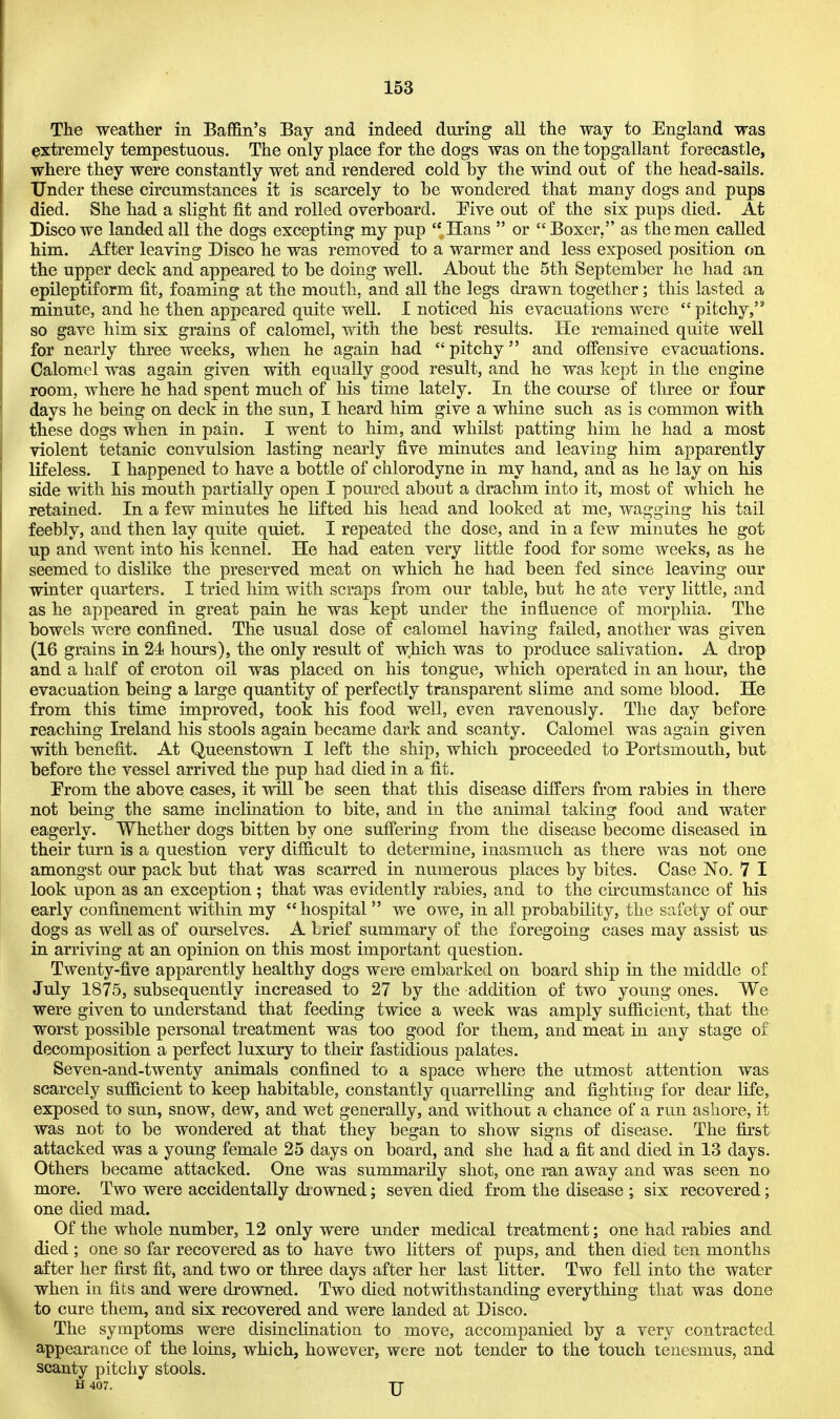 The weather in Baffin's Bay and indeed during all the way to England was extremely tempestuous. The only place for the dogs was on the topgallant forecastle, where they were constantly wet and rendered cold by the wind out of the head-sails. Under these circumstances it is scarcely to be wondered that many dogs and pups died. She had a slight fit and rolled overboard. Five out of the six pups died. At Disco we landed all the dogs excepting my pup Hans  or Boxer, as the men called him. After leaving Disco he was removed to a warmer and less exposed position on the upper deck and appeared to be doing well. About the 5th September he had an epileptiform fit, foaming at the mouth, and all the legs drawn together; this lasted a minute, and he then appeared quite well. I noticed his evacuations were pitchy,53 so gave him six grains of calomel, with the best results. He remained quite well for nearly three weeks, when he again had  pitchy and offensive evacuations. Calomel was again given with equally good result, and he was kept in the engine room, where he had spent much of his time lately. In the course of three or four days he being on deck in the sun, I heard him give a whine such as is common with these dogs when in pain. I went to him, and whilst patting him he had a most violent tetanic convulsion lasting nearly five minutes and leaving him apparently lifeless. I happened to have a bottle of chlorodyne in my hand, and as he lay on his side with his mouth partially open I poured about a drachm into it, most of which he retained. In a few minutes he lifted his head and looked at me, wagging his tail feebly, and then lay quite quiet. I repeated the dose, and in a few minutes he got up and went into his kennel. He had eaten very little food for some weeks, as he seemed to dislike the preserved meat on which he had been fed since leaving our winter quarters. I tried him with scraps from our table, but he ate very little, and as he appeared in great pain he was kept under the influence of morphia. The bowels were confined. The usual dose of calomel having failed, another was given (16 grains in 24 hours), the only result of which was to produce salivation. A drop and a half of croton oil was placed on his tongue, which operated in an hour, the evacuation being a large quantity of perfectly transparent slime and some blood. He from this time improved, took his food well, even ravenously. The day before reaching Ireland his stools again became dark and scanty. Calomel was again given with benefit. At Queenstown I left the ship, which proceeded to Portsmouth, but before the vessel arrived the pup had died in a fit. Prom the above cases, it will be seen that this disease differs from rabies in there not being the same inclination to bite, and in the animal taking food and water eagerly. Whether dogs bitten by one suffering from the disease become diseased in their turn is a question very difficult to determine, inasmuch as there was not one amongst our pack but that was scarred in numerous places by bites. Case No. 7 I look upon as an exception ; that was evidently rabies, and to the circumstance of his early confinement within my hospital we owe, in all probability, the safety of our dogs as well as of ourselves. A brief summary of the foregoing cases may assist us in arriving at an opinion on this most important question. Twenty-five apparently healthy dogs were embarked on board ship in the middle of July 1875, subsequently increased to 27 by the addition of two young ones. We were given to understand that feeding twice a week was amply sufficient, that the worst possible personal treatment was too good for them, and meat in any stage of decomposition a perfect luxury to their fastidious palates. Seven-and-twenty animals confined to a space where the utmost attention was scarcely sufficient to keep habitable, constantly quarrelling and fightiug for dear life, exposed to sun, snow, dew, and wet generally, and without a chance of a run ashore, it was not to be wondered at that they began to show signs of disease. The first attacked was a young female 25 days on board, and she had a fit and died in 13 days. Others became attacked. One was summarily shot, one ran away and was seen no more. Two were accidentally drowned; seven died from the disease ; six recovered; one died mad. Of the whole number, 12 only were under medical treatment; one had rabies and died; one so far recovered as to have two litters of pups, and then died ten months after her first fit, and two or three days after her last litter. Two fell into the water when in fits and were drowned. Two died notwithstanding everything that was done to cure them, and six recovered and were landed at Disco. The symptoms were disinclination to move, accompanied by a very contracted appearance of the loins, which, however, were not tender to the touch tenesmus, and scanty pitchy stools. H 407. TT
