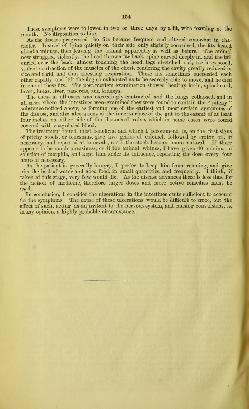 These symptoms were followed in two or three days by a fit, with foaming at the mouth. No disposition to bite. As the disease progressed the fits became frequent and altered somewhat in cha- racter. Instead of lying quietly on then side only slightly convulsed, the fits lasted about a minute, then leaving the animal apparently as well as before. The animal now struggled violently, the head thrown far back, spine curved deeply in, and the tail curled over the back, almost touching the head, legs stretched out, teeth exposed, violent contraction of the muscles of the chest, rendering the cavity greatly reduced in size and rigid, and thus arresting respiration. These fits sometimes succeeded each other rapidly, and left the dog so exhausted as to be scarcely able to move, and he died in one of these fits. The post-mortem examination showed healthy brain, spinal cord, heart, lungs, liver, pancreas, and kidneys. The chest in all cases was exceedingly contracted and the lungs collapsed, and in all cases where the intestines were examined they were found to contain the  pitchy  substance noticed above, as forming one of the earliest and most certain symptoms of the disease, and also ulcerations of the inner surface of the gut to the extent of at least four inches on either side of the ileo-ccecal valve, which in some cases were found covered with coagulated blood. The treatment found most beneficial and which I recommend is, on the first signs of pitchy stools, or tenesmus, give five grains of calomel, followed by croton oil, if necessary, and repeated at intervals, until the stools become more natural. If there appears to be much uneasiness, or if the animal whines, I have given 40 minims of solution of morphia, and kept him under its influence, repeating the dose every four hours if necessary. As the patient is generally hungry, I prefer to keep him from roaming, and give nhn the best of water and good food, in small quantities, and frequently. I think, if taken at this stage, very few would die. As the disease advances there is less time for the action of medicine, therefore larger doses and more active remedies must be used. In conclusion, I consider the ulcerations in the intestines quite sufficient to account for the symptoms. The cause of these ulcerations would be difficult to trace, but the effect of such, acting as an irritant to the nervous system, and causing convulsions, is, in my opinion, a highly probable circumstance.