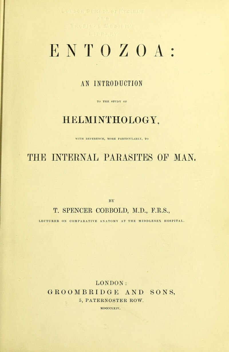 AN INTEODUCTION TO THE STUDY OP HELMINTHOLOGY, WITH EEFERENCE, MORE PAETICULARI.Y, TO THE INTERNAL PARASITES OF MAN. BY T. SPENCER COEEOLD, M.D., E.R.8., LECTURER ON COMPARATIVE ANATOMY AT THE MIDDLESEX HOSPITAL. LONDON: GROOMBRIDGE AND SONS, 5, PATERNOSTER ROW. MDCCCLXIV.
