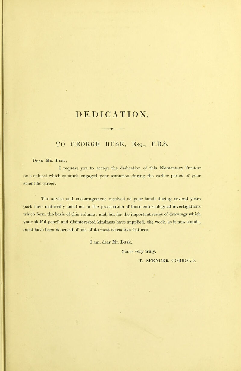 DEDICATION, TO GEORGE BUSK, Esq., F.R.S. Dear Mr. Busk, I request you to accept the dedication of this Elementary Treatise on a subject which so much engaged your attention during the earher period of your scientific career. The advice and encouragement received at your hands during several years past have materially aided me in the prosecution of those entozoological investigations which form the basis of this volume; and, but for the important series of drawings which your skilful pencil and disinterested kindness have supplied, the work, as it now stands, must have been deprived of one of its most attractive features. I am, dear Mr. Busk, Yours very truly, T. SPENCER COBBOLD.
