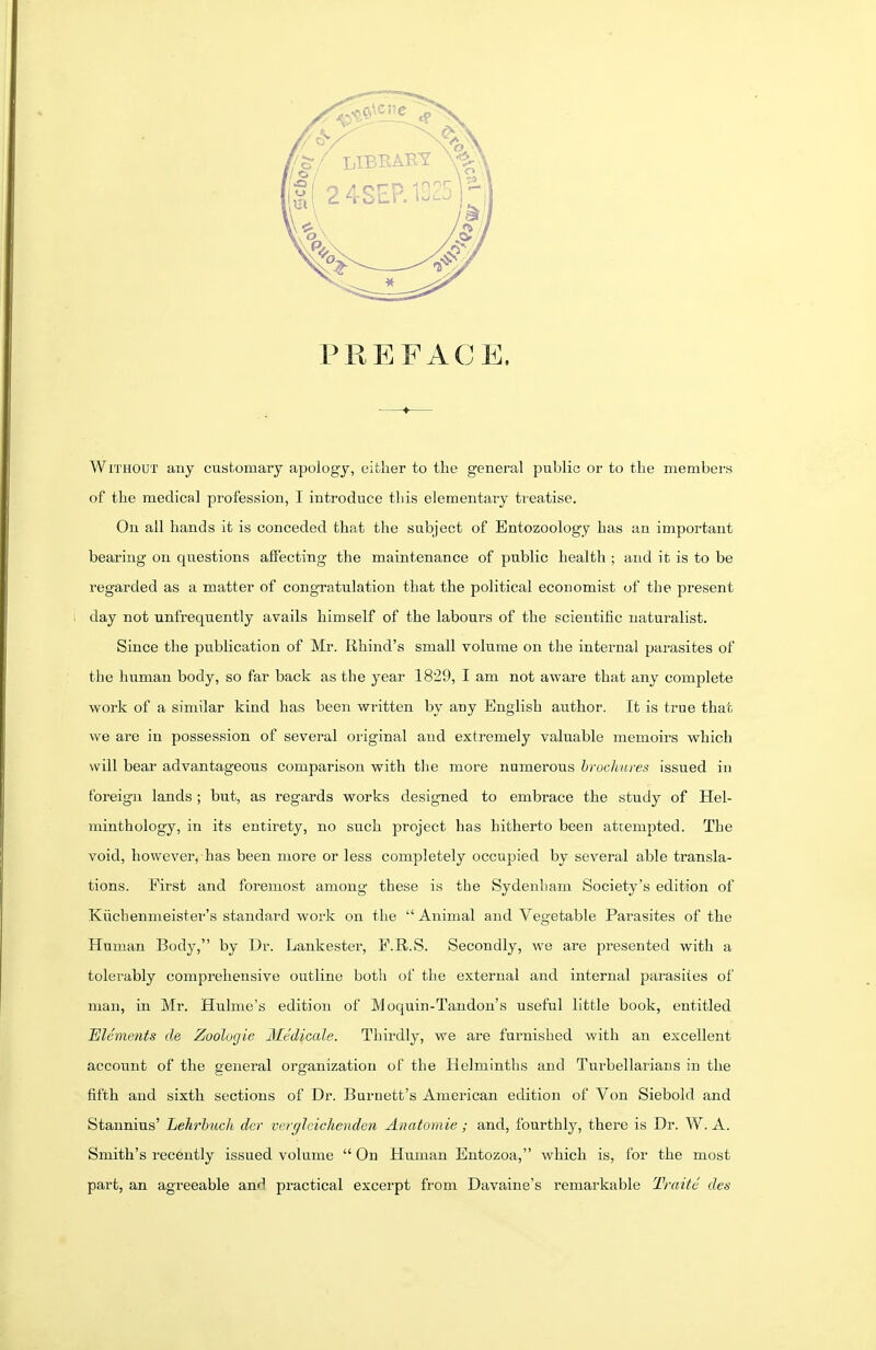 PREFACE. Without any customary apology, either to the general public or to the members of the medical profession, I introduce this elementary treatise. On all hands it is conceded that the subject of Entozoology has an important bearing on questions affecting the maintenance of public health ; and it is to be regarded as a matter of congratulation that the political economist of the present day not unfrequently avails himself of the labours of the scientific naturalist. Since the publication of Mr. Rhind's small volume on the internal parasites of the human body, so far back as the year 1829, I am not aware that any complete work of a similar kind has been written by any English author. It is true that we are in possession of several original and extremely valuable memoirs which will bear advantageous comparison with the more numerous brochures issued in foreign lands ; but, as regards works designed to embrace the study of Hel- minthology, in its entirety, no such project has hitherto been attempted. The void, however, has been more or less completely occupied by several able transla- tions. First and foremost among these is the Sydenham Society's edition of Kiichenmeister's standai-d work on the  Animal and Vegetable Parasites of the Human Body, by Dr. Lankester, P.R.S. Secondly, we are presented with a tolerably comprehensive outline both of tlxe external and internal parasites of man, in Mr. Hulme's edition of Moquin-Tandon's useful little book, entitled Elements de Zoolugie Medicale. Thirdly, we are furnished with an excellent account of the general organization of the Helminths and Turbellarians in the fifth and sixth sections of Dr. Burnett's American edition of Von Siebold and Stannius' Lekrbuch dcr verglcicheiiden Anatomie; and, fourthly, there is Dr. W. A. Smith's recently issued volume  On Human Entozoa, which is, for the most part, an agreeable and practical excerpt fi-om Davaine's remarkable Traite des