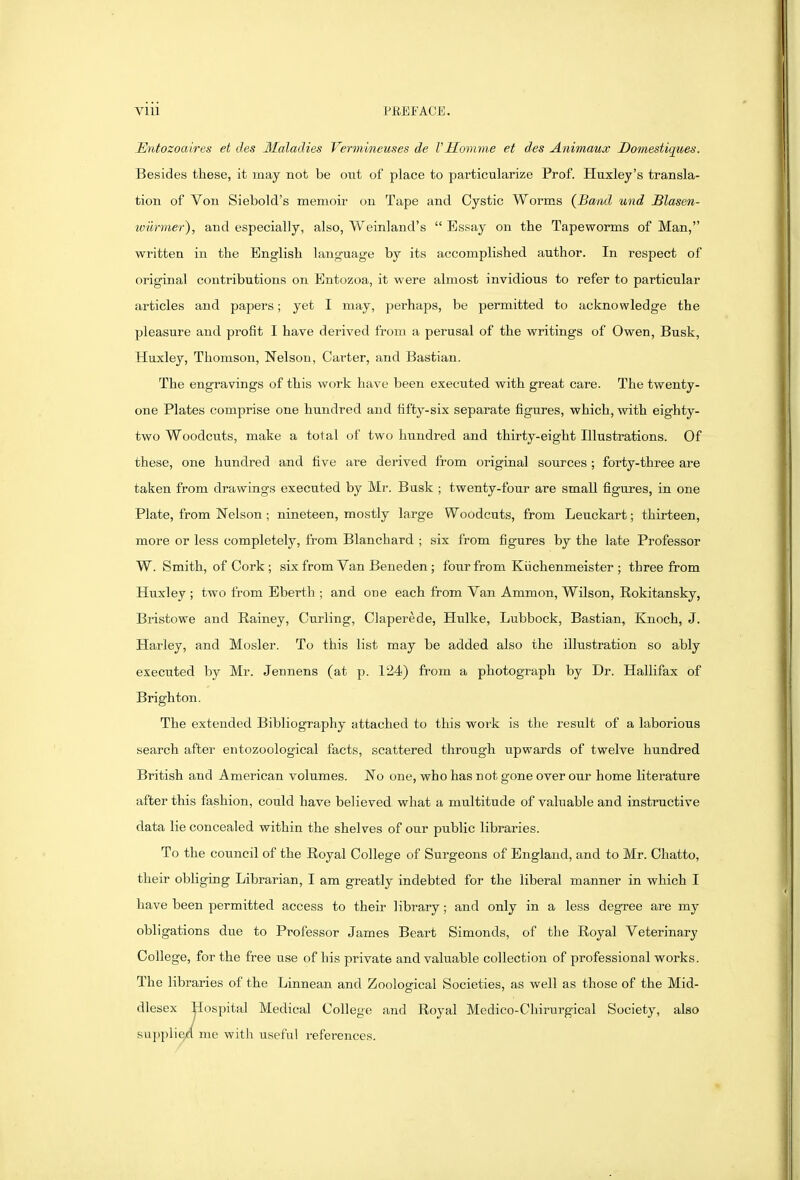 Entozoaires et ties Maladies Vermineuses de TMomme et des Animaux Domestiques. Besides these, it may not be out of place to particularize Prof. Huxley's transla- tion of Von Siebold's memoir on Tape and Cystic Worms {Band und JBlasen- wiirmer), and especially, also, Weinland's Essay on the Tapeworms of Man, written in the English language by its accomplished author. In respect of original contributions on Entozoa-, it were almost invidious to refer to particular articles and papers; yet I may, perhaps, be permitted to acknowledge the pleasure and profit I have derived from a perusal of the writings of Owen, Busk, Huxley, Thomson, Nelson, Carter, and Bastian. The engravings of this work have been executed with great care. The twenty- one Plates comprise one hundred and fifty-six separate figures, which, with eighty- two Woodcuts, make a total of two hundred and thirty-eight Illustrations. Of these, one hundred and five are derived from original sources ; forty-three are taken from drawings executed by Mr. Busk ; twenty-four are small figures, in one Plate, from Nelson; nineteen, mostly large Woodcuts, from Leuckart; thirteen, more or less completely, from Blanchard ; six from figures by the late Professor W. Smith, of Cork; six from Van Beneden ; four from Kiichenmeister ; three from Huxley ; two from Ebertli; and one each from Van Ammon, Wilson, Rokitansky, Bristowe and Rainey, Curling, Claperede, Hulke, Lubbock, Bastian, Knoch, J. Harley, and Mosler. To this list may be added also the illustration so ably executed by Mr. Jennens (at p. 124) from a photograph by Dr. Hallifax of Brighton. The extended Bibliography attached to this work is the result of a laborious search after entozoological facts, scattered through upwards of twelve hundred British and American volumes. No one, who has not gone over our home literature after this fashion, could have believed what a multitude of valuable and instructive data lie concealed within the shelves of our public libraries. To the council of the Royal College of Surgeons of England, and to Mr. Chatto, their obliging Librarian, I am greatly indebted for the liberal manner in which I have been permitted access to their library; and only in a less degTee are my obligations due to Professor James Beart Simonds, of the Royal Veterinary College, for the free use of his private and valuable collection of professional works. The libraries of the Linnean and Zoological Societies, as well as those of the Mid- dlesex jiospital Medical College and Royal Medico-Chirurgical Society, also supplied me with useful references.