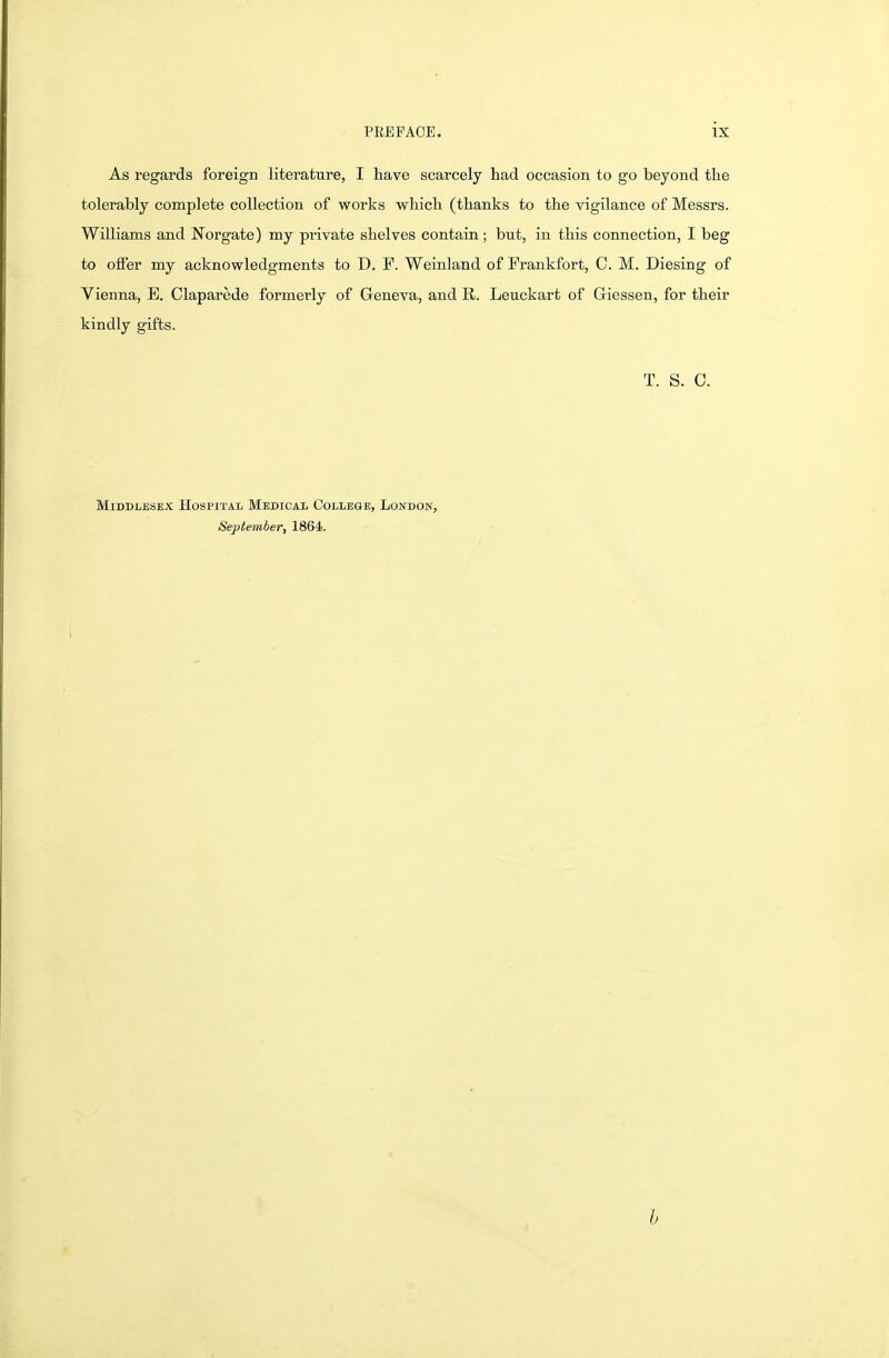 As regards foreign literature, I have scarcely had occasion to go beyond the tolerably complete collection of works which (thanks to the vigilance of Messrs. Williams and Norgate) my private shelves contain; but, in this connection, I beg to oifer my acknowledgments to D. F. Weinland of Frankfort, C. M. Diesing of Vienna, E. Claparede formerly of Geneva, and R. Leuckart of Giessen, for their kindly gifts. T. S. C. Middlesex Hospital Mbdicai, College, London, September, 1864. h