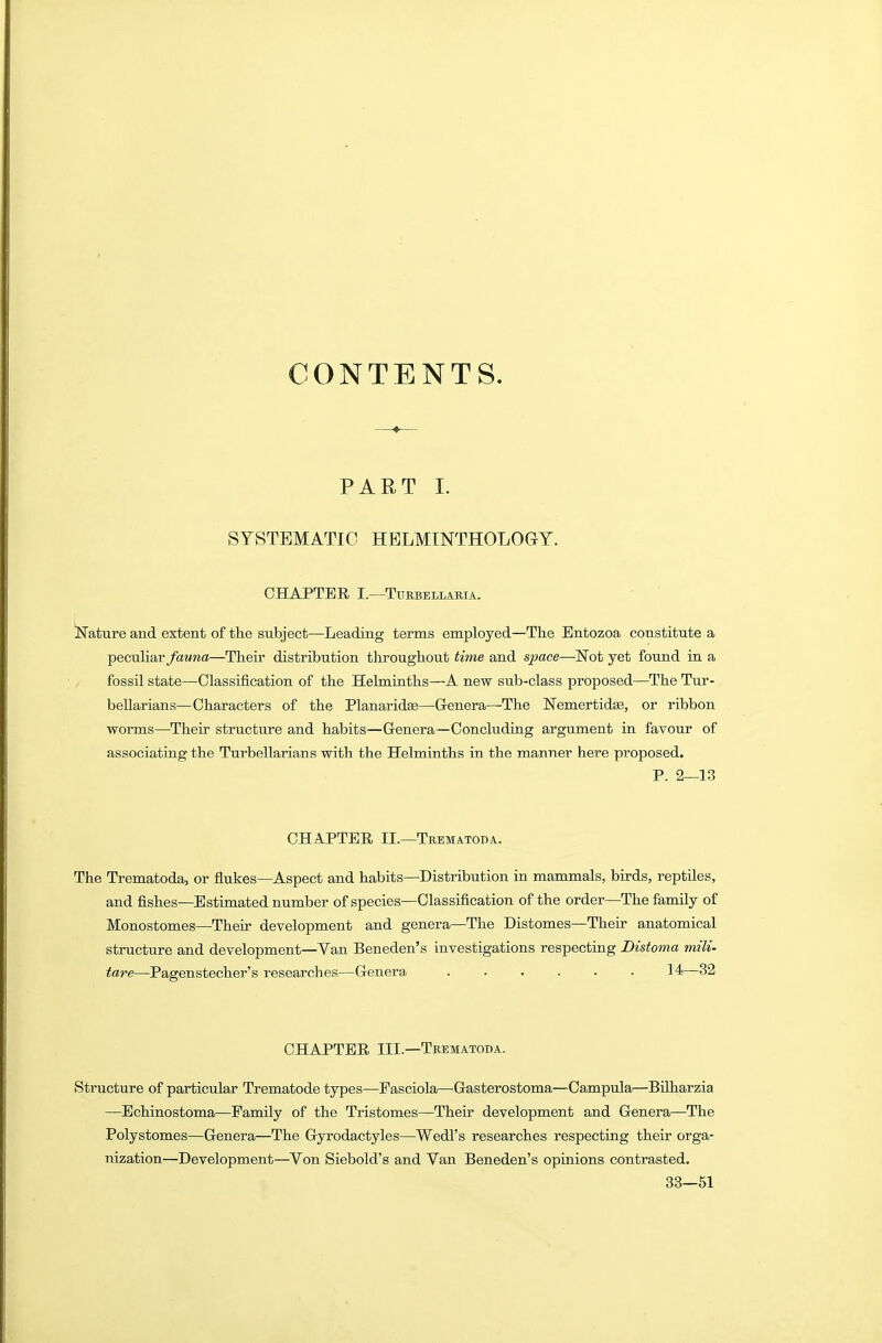 CONTENTS. PART L SYSTEMATIC HBLMINTHOLOGY. CHAPTER I.—TURBELLAMA. llTature and extent of tlie subject—Leading terms employed—The Bntozoa constitute a peculiar fauna—Their distribution tliroughout time and s^ace—ISTot yet found in a fossil state—Classification of the Helminths—A new sub-class proposed—The Tur- bellarians—Characters of the Planaridas—Genera—The Nemertidse, or ribbon worms—^Their structure and habits—Genera—Concluding argument in favour of associating the Turbellarians with the Helminths in the manner here proposed. P. 2—13 CHAPTER II.—Trematoda. The Trematoda, or flukes—Aspect and habits—Distribution in mammals, birds, reptiles, and fishes—Estimated number of species—Classification of the order—The family of Monostomes—Their development and genera—The Distomes—Their anatomical structure and development—Van Beneden's investigations respecting Distoma mili- tare—Pagenstecher's researches—Genera 14—32 CHAPTER III—Trematoda. Structure of particular Trematode types—Pasciola—Gasterostoma—Campula—Bilharzia —Echinostoma—Family of the Tristomes—Their development and Genera—The Polystomes—Genera—The Gyrodactyles—Wedl's researches respecting their orga- nization—Development—Von Siebold's and Van Beneden's opinions contrasted. 33—51
