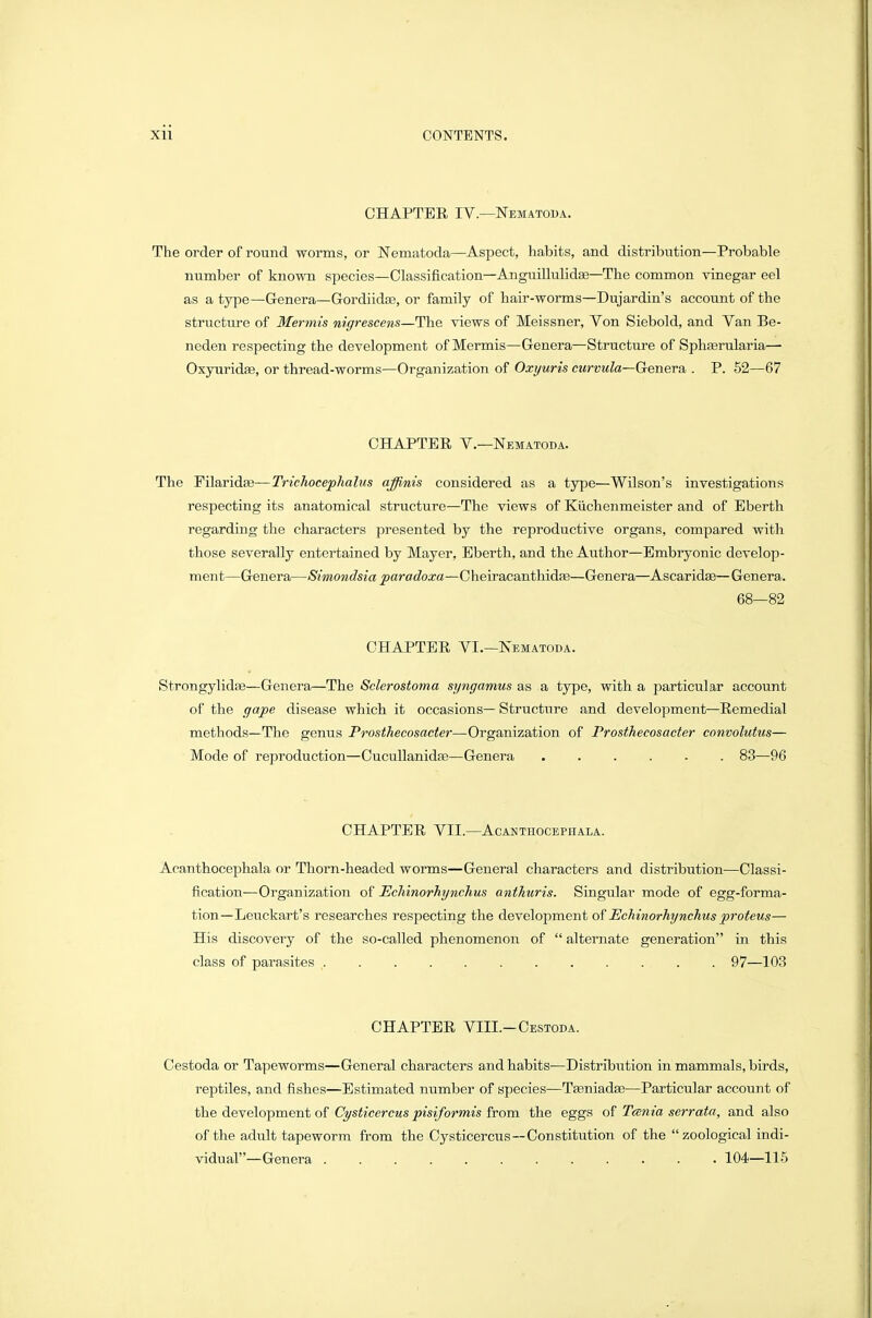 CHAPTER IV.—ISTematoua. The order of round worms, or Nematoda—Aspect, habits, and distribution—Probable number of known species—Classification—AnguiUulidae—The common vinegar eel as a type—Genera—Gordiidae, or family of hair-worms—Dujardin's account of the structure of Mennis nigrescens—The views of Meissner, Von Siebold, and Van Be- neden respecting the development of Mermis—Genera—Structure of Sphserularia— Oxyuridae, or thread-worms—Organization of Oxyuris curvula—Genera,. P. 52—67 CHAPTER v.—Nematoda. The Filajridx—Trichocephalus affinis considered as a type—Wilson's investigations respecting its anatomical structure—The views of Kiichenmeister and of Eberth regarding the characters presented by the reproductive organs, compared with those severally entertained by Mayer, Eberth, and the Author—Embryonic develop- ment—Genera—Simondsia paradoxa—CheiracanthidEe—Genera—Ascaridag— Genera. 68—82 CHAPTER VI.—ISEMATODA. Strongylidse—Genera—The Sclerostoma syngamus as a type, with a particular account of the gape disease which it occasions— Structure and develojDment—Remedial methods—The genus Prosthecosacter—Organization of Prosthecosacter convolutus— Mode of reproduction—CucuUanidae—Genera 83—96 CHAPTER VII.—ACANTHOCEPHALA. Aoanthocephala or Thorn-headed worms—General characters and distribution—Classi- fication—Organization of EcMnorhynchus anthuris. Singular mode of egg-forma- tion—Leuckart's researches respecting the development of Echinorhynchus proteus— His discovery of the so-called phenomenon of alternate generation in this class of parasites 97—103 CHAPTER VIII.-Oestoda. Cestoda or Tapeworms—General characters and habits—Distribution in mammals, birds, reptiles, and fishes—Estimated number of species—TEeniadse—Particular account of the development of C^s^j'cercMS j)«si/bwj's from the eggs of Tcsnia serrata, and also of the adult tapeworm from the Cysticercus—Constitution of the zoological indi- vidual—Genera 104—115