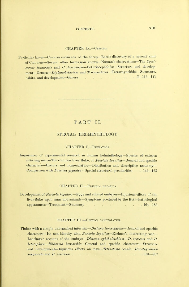 CHAPTER IX.—Cestoda. Particular la.rviB—C(enurus cerehralis of the sheep—Rose's discovery of a second kind of Coenurus—Several other forms now known—Numan's observations—The Cysti- cercus tenuicollis and C. /asc/'oZaw—Bothriocephalidfe—Structure and develop- ment—Genera—D^^j/ij/KoSc^/irwwi and Tricuspidaria—Tetrarhynchidis—Structure, habits, and development—Genera P. 116—141 PART II. SPECIAL HBLMINTHOLOGY. CHAPTER I.—Trematoda. Importance of experimental research in human helminthology—Species of entozoa infesting man—The common liver fluke, or Fasciola Jiepatica—General and specific characters—History and nomenclature—Distribution and descriptive anatomy— Comparison with Fasciola gigantea—S-pecial structural peculiarities . 145—163 CHAPTER II.—Fasciola hepatica. Development of Fasciola Jiepatica—Eggs and ciliated embryos—Injurious effects of the liver-fluke upon man and animals—Symptoms produced by the Rot—Pathological appearances—Treatment—Summary 164—183 CHAPTER III.—DisTOMA lanceolatum. Flukes with a simple unbranched intestine—-DisfoMa lanceolatum—General and specific characters—Its non-identity with Fasciola hepatica—Kichner's interesting case— Leuckart's account of the embryo—Distoma ophthahnobium—D. crassum and D. heterophyes—Bilharzia hcematohia—General and specific characters—Structure and development—Injurious effects on man—Tetrastoma venale—HexatJiyridium pincfuicola and H. ■ enarum .......... 184—207