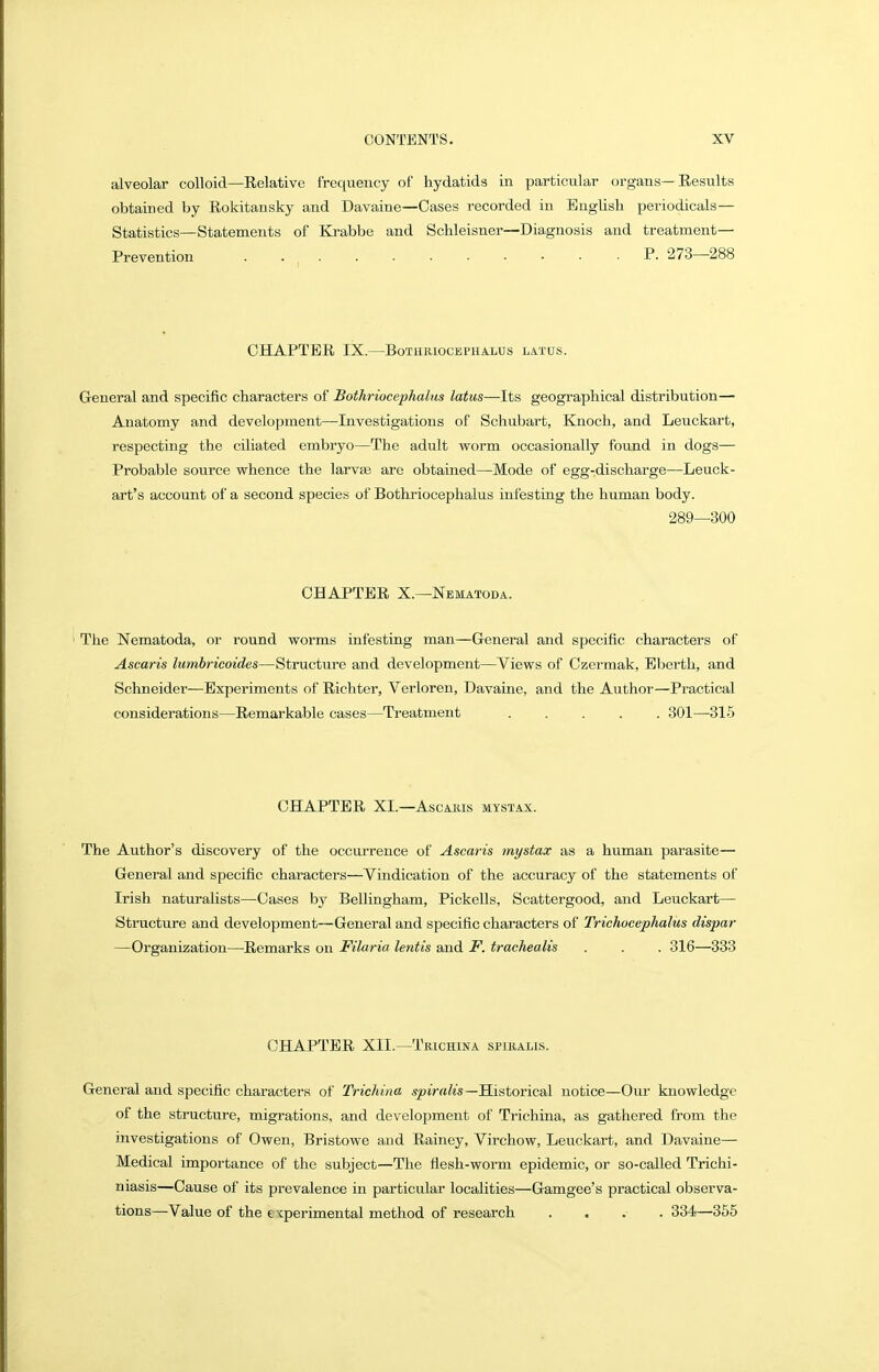 alveolar colloid—Relative frequency of hydatids in particular organs—Results obtained by Rokitansky and Davaine—Cases recorded in English periodicals— Statistics—Statements of Krabbe and Schleisner—Diagnosis and treatment- Prevention ........... P. 273—^288 CHAPTER IX.—BoTHRIOCEPHALUS LATUS. General and specific characters of Bothriocephalus latus—Its geographical distribution— Anatomy and development—Investigations of Schubart, Knoch, and Leuckart, respecting the ciliated embryo—The adult worm occasionally found in dogs— Probable source whence the larvas are obtained—Mode of egg-discharge—Leuck- art's account of a second species of Bothriocephalus infesting the human body. 289—300 CHAPTER X.—Nematoda. The Nematoda, or round worms infesting man—General and specific characters of Ascaris lumbricoides—Structure and development—Views of Czermak, Eberth, and Schneider—Experiments of Richter, Verloren, Davaine, and the Author—Practical considerations—Remarkable cases—Treatment 301—315 CHAPTER XL—Ascaris mystax. The Author's discovery of the occm-reuce of Ascaris tnystax as a human parasite— General and specific characters—Vindication of the accuracy of the statements of Irish naturalists—Cases bj^ Bellingham, Pickells, Scattergood, and Leuckart— Structure and development—General and specific characters of Trichocephalus dispar —Organization—Remarks on Filaria lentis and F. trachealis . . . 316—333 CHAPTER XII.—Trichina spiralis. General and specific characters of Trichina .sptVrtfe—Historical notice—Our knowledge of the structure, migrations, and development of Trichina, as gathered from the investigations of Owen, Bristowe and Rainey, Virchow, Leuckart, and Davaine— Medical importance of the subject—The flesh-worm epidemic, or so-called Trichi- niasis—Cause of its prevalence in particular localities—Gamgee's practical observa- tions—Value of the e xperimental method of research .... 334—365