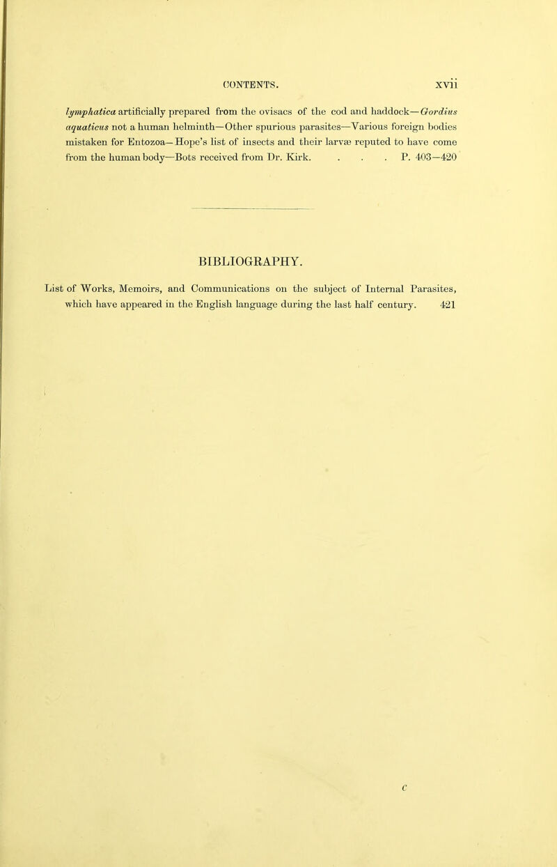 Zj/wipAafo'ca artificially prepared from the ovisacs of the cod and haddock—Qordius aquaticus not a human helminth—Other spurious parasites—Various foreign bodies mistaken for Entozoa—Hope's list of insects and their larvee reputed to have come from the human body—Bots received from Dr. Kirk. . . . P. 403—420 BIBLIOGRAPHY. List of Works, Memoirs, and Communications on the subject of Internal Parasites, which have appeared in the English language during the last half century. 421