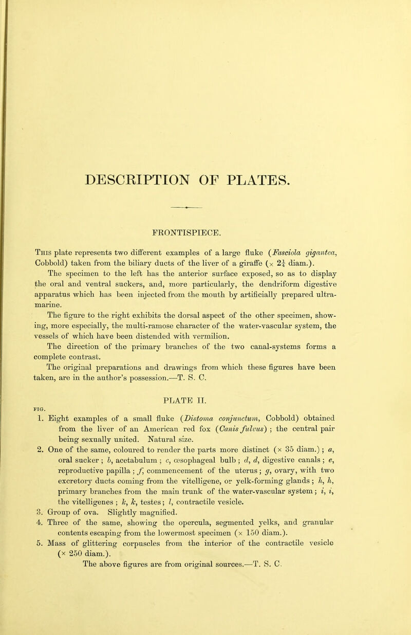 DESCRIPTION OF PLATES. FRONTISPIECE. This plate represents two different examples of a large fluke {Fasciola gigantea, Cobbold) taken from the biliary ducts of the liver of a giraffe (x 2i diam.). The specimen to the left has the anterior surface exposed, so as to display the oral and ventral suckers, and, more particularly, the dendriform digestive apparatus which has been injected from the mouth by artificially prepared ultra- marine. The figure to the right exhibits the dorsal aspect of the other specimen, show- ing, more especially, the multi-ramose character of the water-vascular system, the vessels of which have been distended with vermilion. The direction of the primary branches of the two canal-systems forms a complete contrast. The original preparations and drawings from which these figures have been taken, are in the author's possession.—T. S. 0. PLATE II. FIG. 1. Eight examples of a small fluke (Distoma conjundum, Cobbold) obtained from the liver of an American red fox (Cams fulvus) ; the central pair being sexually united. Natural size. 2. One of the same, coloured to render the parts more distinct (x 35 diam.) ; a, oral sucker ; h, acetabulum ; c, oesophageal bulb ; d, d, digestive canals ; e, reproductive papilla ; commencement of the uterus ; ff, ovary, with two excretory ducts coming from the vitcUigene, or yelk-forming glands ; h, h, primary branches from the main trunk of the water-vascular system; i, i, the vitelligenes ; k, k, testes; I, contractile vesicle. 3. Group of ova. Slightly magnified. 4. Three of the same, showing the opercula, segmented yelks, and granular contents escaping from the lowermost specimen (x 150 diam.). 5. Mass of glittering corpuscles from the interior of the contractile vesicle (X 250 diam.). The above figures are from original sources.—T. S. C.