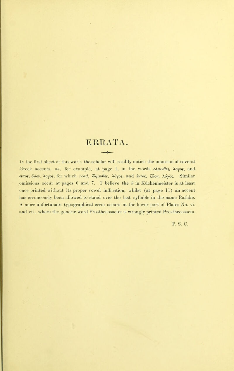 ERRATA. —♦— In the first sheet of this work, the scholar will readily notice the omission of several (Grreek accents, as, for example, at page 1, in the words eA/xiv^es, Xoyos, and evTos, ^wov, Aoyo9, for which read, e'A/xti/^es, Aoyos, and ivTos, ^wov, Aoyos. Similar omissions occur at pages 6 and 7. I believe the ii in Kiichenmeister is at least once printed without its proper vowel indication, whilst (at page 11) an accent has erroneously been allowed to stand over the last syllable in the name Rathke. A more unfortunate typographical error occurs at the lower part of Plates No. vi. and vii., where the generic word Prosthecosacter is wrongly printed Prosthecosacta. T. S. C.