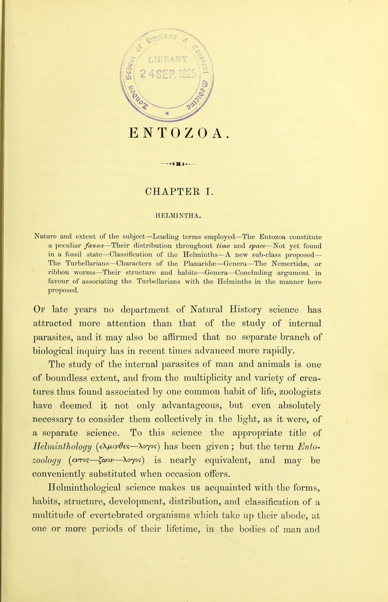 ENTOZOA. CHAPTER I. HELMINTHA. Nature and extent of the subject—Leading terms employed—The Eiitozoa constitute a pecuUar fauna—Their distribution throughout time and sface—Not yet found in a fossil state—Classification of the Helminths—A new sub-class proposed— The Turbellarians—Characters of the Planaridae—Genera—The Nemertidee, or ribbon worms—Their structure and habits—Genera—Concluding argument in favour of associating the Turbellarians with the Helminths in the manner here proposed. Op late years no department of Natural History science has attracted more attention than that of the study of internal parasites, and it may also be affirmed that no separate branch of biological inquiry has in recent times advanced more rapidly. The study of the internal parasites of man and animals is one of boundless extent, and fi'om the multiplicity and variety of crea- tures thus found associated by one common habit of life, zoologists have deemed it not only advantageous, but even absolutely necessary to consider them collectively in the light, as it were, of a separate science. To this science the appropriate title of Helminthology (eA./Atz/^e?—\0709) has been given; but the term Ento- zoology (evro?—^wov—A,o7o?) is nearly equivalent, and may be conveniently substituted when occasion offers. Helminthological science makes us acquainted with the forms, habits, structure, development, distribution, and classification of a multitude of evertebrated organisms which take up their abode, at one or more periods of their lifetime, in the bodies of man and