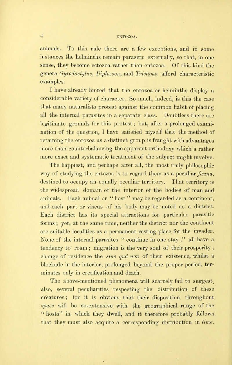 I 4 ENTOZOA. animals. To this rule there are a few exceptions, and in some instances the helminths remain parasitic externally, so that, in one sense, they become ectozoa rather than entozoa. Of this kind the genera Oyrodactylus, Diplozoon, and Tristoma afford characteristic examples. I have already hinted that the entozoa or helminths display a considerable variety of character. So much, indeed, is this the case that many naturalists protest against the common habit of placing all the internal parasites in a separate class. Doubtless there are legitimate grounds for this protest; but, after a prolonged exami- nation of the question, I have satisfied myself that the method of retaining the entozoa as a distinct group is fi^aught with advantages more than counterbalancing the apparent orthodoxy wliich a rather more exact and systematic treatment of the subject might involve. The happiest, and perhaps after all, the most truly philosophic way of studying the entozoa is to regard them as a peculiar/aima, destined to occupy an equally peculiar territory. That territory is the widespread domain of the interior of the bodies of man and animals. Each animal or host may be regarded as a continent, and each part or viscus of his body may be noted as a district. Each district has its special attractions for particular parasitic forms ; yet, at the same time, neither the district nor the continent are suitable localities as a permanent resting-place for the invader. None of the internal parasites continue in one stay ; all have a tendency to roam ; migration is the very soul of their prosperity ; change of residence the sme qua non of their existence, whilst a blockade in the interior, prolonged beyond the proper period, ter- minates only in cretification and death. The above-mentioned phenomena will scarcely fail to suggest, also, several peculiarities respecting the distribution of these creatures ; for it is obvious that their disposition throughout space will be co-extensive with the geographical range of the hosts in which they dwell, and it therefore probably follows that they must also acquire a corresponding distribution in time.