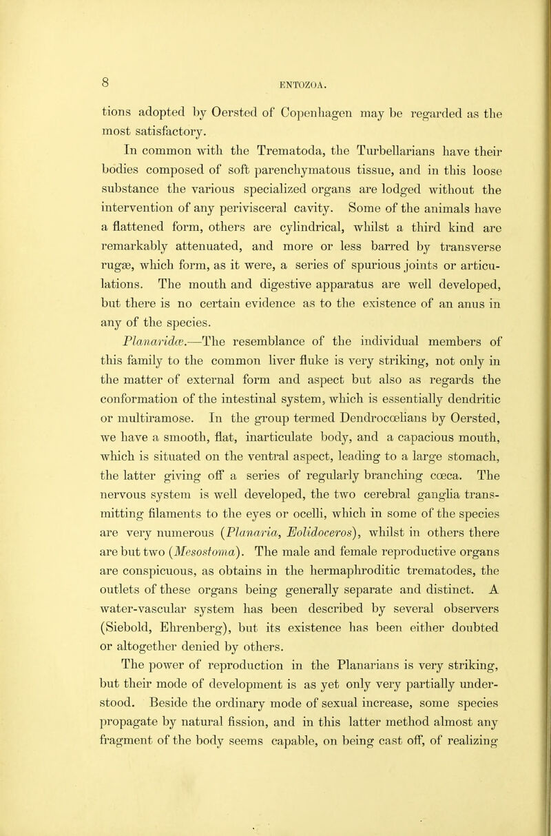 tions adopted by Oersted of Copenhagen may be regarded as tlie most satisfactory. In common witli the Trematoda, the Turbellarians have their bodies composed of soft parenchymatous tissue, and in this loose substance the various specialized organs are lodged without the intervention of any perivisceral cavity. Some of the animals have a flattened form, others are cylindrical, whilst a third kind are remarkably attenuated, and more or less barred by transverse rugge, which form, as it were, a series of spurious joints or articu- lations. The mouth and digestive apparatus are well developed, but there is no certain evidence as to the existence of an anus in any of the species. Planaridw.—The resemblance of the individual members of this family to the common liver fluke is very striking, not only in the matter of external form and aspect but also as regards the conformation of the intestinal system, which is essentially dendritic or multiramose. In the group termed Dendrocoehans by Oersted, we have a smooth, flat, inarticulate body, and a capacious mouth, which is situated on the ventral aspect, leading to a large stomach, the latter giving ofl a series of regularly branching coeca. The nervous system is well developed, the two cerebral gangha trans- mitting filaments to the eyes or ocelli, which in some of the species are very numerous {Planaria, JEoUdoceros), whilst in others there are but two [Me so stoma). The male and female reproductive organs are conspicuous, as obtains in the hermaphroditic trematodes, the outlets of these organs being generally separate and distinct. A water-vascular system has been described by several observers (Siebold, Ehrenberg), but its existence has been either doubted or altogether denied by others. The power of reproduction in the Planarians is very striking, but their mode of development is as yet only very partially under- stood. Beside the ordinary mode of sexual increase, some species propagate by natural fission, and in this latter method almost any fragment of the body seems capable, on being cast off, of realizing