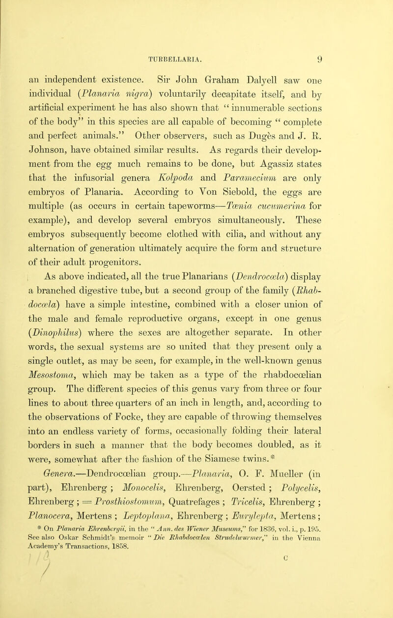 an independent existence. Sir John Graham Dalyell saw one individual {Planaria nigra) voluntarily decapitate itself, and by artificial experiment he has also shown that  innumerable sections of the body in this species are all capable of becoming  complete and perfect animals. Other observers, such as Duges and J. R. Johnson, have obtained similar results. As regards their develop- ment from the egg much remains to be done, but Agassiz states that the infusorial genera Kol/poda and Paramecium are only embryos of Planaria. According to Von Siebold, the eggs are multiple (as occurs in certain tapeworms—Taenia cucumsrina for example), and develop several embryos simultaneously. These embryos subsequently become clothed vvith ciha, and without any alternation of generation ultimately acquire the form and structure of their adult progenitors. As above indicated, all the true Planarians {Dendrocoela) display a branched digestive tube, but a second group of the family (Bhab- docoela) have a simple intestine, combined with a closer union of the male and female reproductive organs, except in one genus (DinopMlus) where the sexes are altogether separate. In other words, the sexual systems are so united that they present only a single outlet, as may be seen, for example, in the well-known genus Mesostoma, wliich may be taken as a type of the rhabdocoelian group. The different species of this genus vary from three or four hues to about three quarters of an inch in length, and, according to the observations of Focke, they are capable of throwing themselves into an endless variety of forms, occasionally folding their lateral borders in such a manner that the body becomes doubled, as it were, somewhat after the fashion of the Siamese twins.* Genera.—Dendrocoelian group.—Planaria, 0. F. Mueller (in part), Ehrenberg ; Monocelis, Bhrenberg, Oersted ; Polycelis, Ehrenberg ; = Prosthiostomum, Quatrefages ; Tricelis, Ehrenberg ; Planocera, Mertens ; Leptoplana, Ehrenberg ; EuryJepta, Mortens; * On Planaria Ehrenhergit, in the  Ann. des Wiener Museums for 1836, vol. i., p. 195. See also Oskar Schmidt'f memoir  Die Rliahdocaelen Strudelwurmer, in the Vienna Academy's Transactions, 1858.
