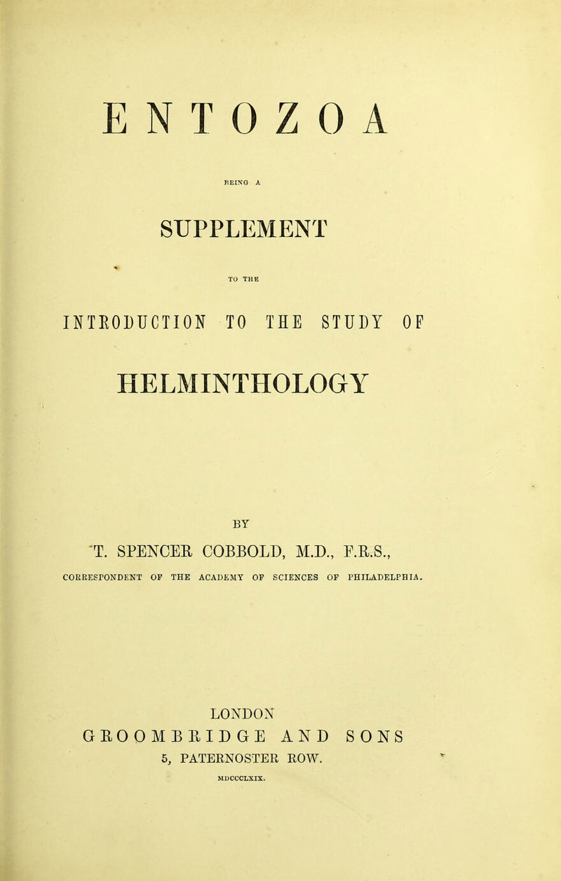 SUPPLEMENT TO THE INTEODTJCTION TO THE STUDY OF HELMINTHOLOGY BY 'T. SPENCEE COBBOLD, M.D., E.R.S., CORRESPONDENT OP THE ACADEMY OF SCIENCES OP PHILADELPHIA. LONDON GEOOMBBIDGE AND SONS 5, PATERNOSTER ROW.