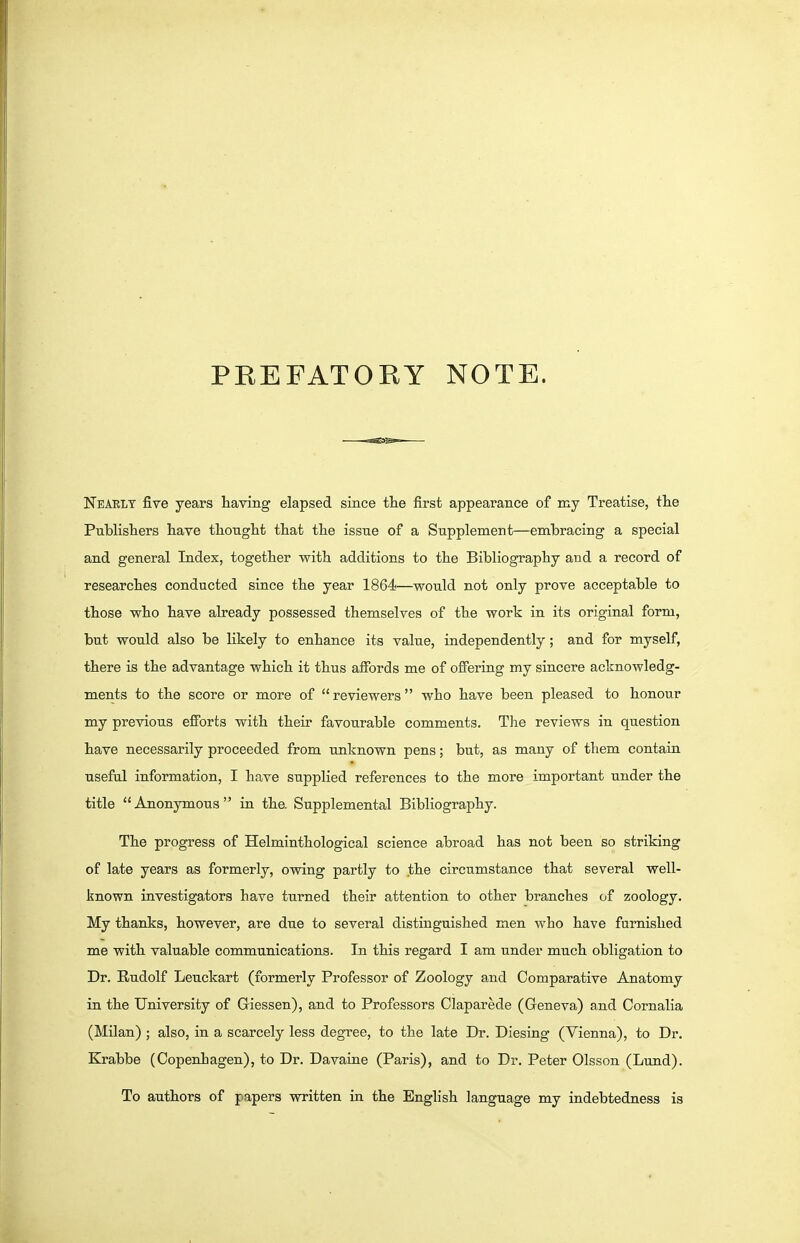 PREFATORY NOTE. Nearly five years having elapsed since the first appearance of my Treatise, the Publishers have thought that the issue of a Supplement—embracing a special and general Index, together with additions to the Bibliography and a record of researches conducted since the year 1864—would not only prove acceptable to those who have already possessed themselves of the work in its original form, but would also be likely to enhance its value, independently; and for myself, there is the advantage which it thus affords me of oflPerrng my sincere acknowledg- ments to the score or more of  reviewers who have been pleased to honour my previous efforts with their favourable comments. The reviews in question have necessarily proceeded from unknown pens; but, as many of them contain useful information, I have supplied references to the more important under the title Anonymous ia the. Supplemental Bibliography. The progress of Helminthological science abroad has not been so striking of late years as formerly, owing partly to the circumstance that several well- known investigators have turned their attention to other branches of zoology. My thanks, however, are due to several distinguished men who have furnished me with valuable communications. In this regard I am under much obligation to Dr. Rudolf Leuckart (formerly Professor of Zoology and Comparative Anatomy in the University of Giessen), and to Professors Olaparede (Geneva) and Cornalia (Milan) ; also, in a scarcely less degree, to the late Dr. Diesing (Vienna), to Dr. Krabbe (Copenhagen), to Dr. Davaine (Paris), and to Dr. Peter Olsson (Lund). To authors of papers written in the Enghsh language my indebtedness is