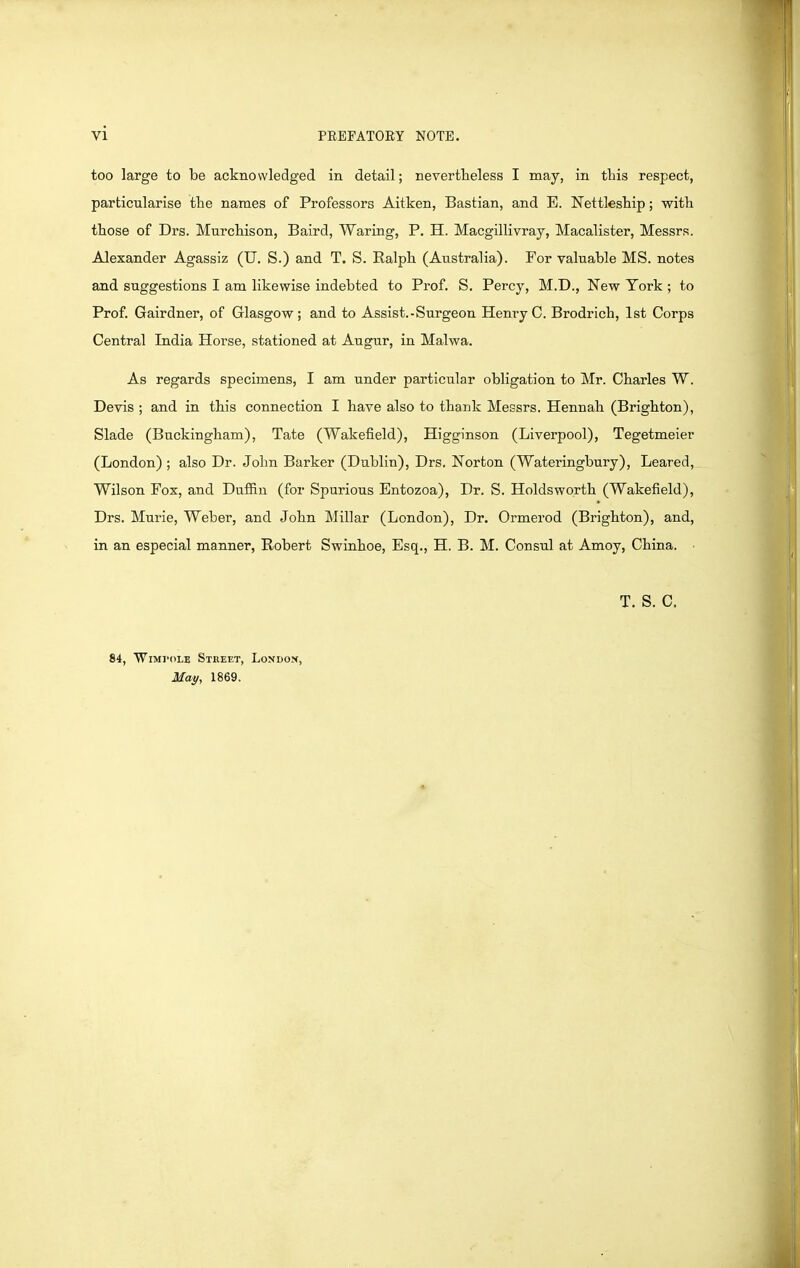 vi too large to be acknowledged in detail; nevertheless I may, in this respect, particularise the names of Professors Aitken, Bastian, and E. Nettleship; with those of Drs. Murchison, Baird, Waring, P. H. Macgillivray, Macalister, Messrs. Alexander Agassiz (U, S.) and T. S. Ralph (Australia). For valuable MS. notes and suggestions I am likewise indebted to Prof. S. Percy, M.D., New Tork ; to Prof. Gairdner, of Glasgow; and to Assist.-Surgeon HenryC. Brodrich, 1st Corps Central India Horse, stationed at Augur, in Malwa. As regards specimens, I am under particular obligation to Mr. Charles W. Devis ; and in this connection I have also to thank Messrs. Hennah (Brighton), Slade (Buckingham), Tate (Wakefield), Higginson (Liverpool), Tegetmeier (London) ; also Dr. John Barker (Dublin), Drs. Norton (Wateringbury), Leared, Wilson Fox, and Duffin (for Spurious Bntozoa), Dr. S. Holdsworth (Wakefield), Drs. Murie, Weber, and John Millar (London), Dr. Ormerod (Brighton), and, in an especial manner, Robert Swinhoe, Esq., H. B. M. Consul at Amoy, China. T. S. C. 84, WiMVOLE Street, London, May, 1869.