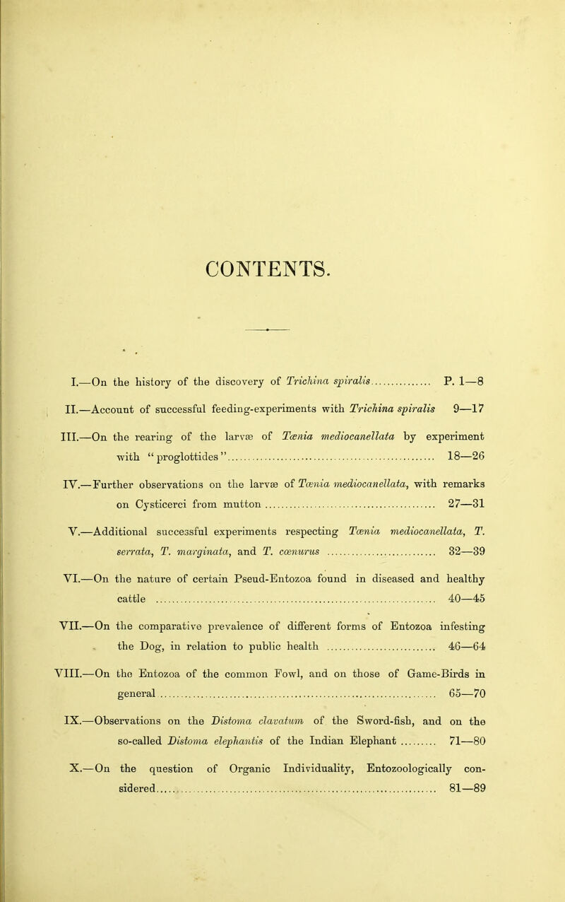 CONTENTS. I.—On the history of the discovery of Trichina s^piralis P. 1—8 II.—Account of successful feeding-experiments with Trichina spiralis 9—17 III. —On the rearing of the larvte of Tcenia mediocanellata by experiment with proglottides 18—26 IV. —Further observations on the larvae of Tcenia mediocanellata, with remarks on Cysticerci from mutton 27—31 V.—Additional successful experiments respecting Tcenia mediocanellata, T. serrata, T. marginata, and T. ccenurus 32—39 VI.—On the nature of certain Pseud-Bntozoa found in diseased and healthy cattle 40—45 VII.—On the comparative prevalence of different forms of Entozoa infesting the Dog, in relation to public health 46—64 VIII.—On the Entozoa of the common Fowl, and on those of Game-Birds in general 65—70 IX.^—Obseirvations on the Distoma clavatum of the Sword-fish, and on the so-called Distoma elephantis of the Indian Elephant 71—80 X.—On the question of Organic Individuality, Entozoologically con- sidered 81—89