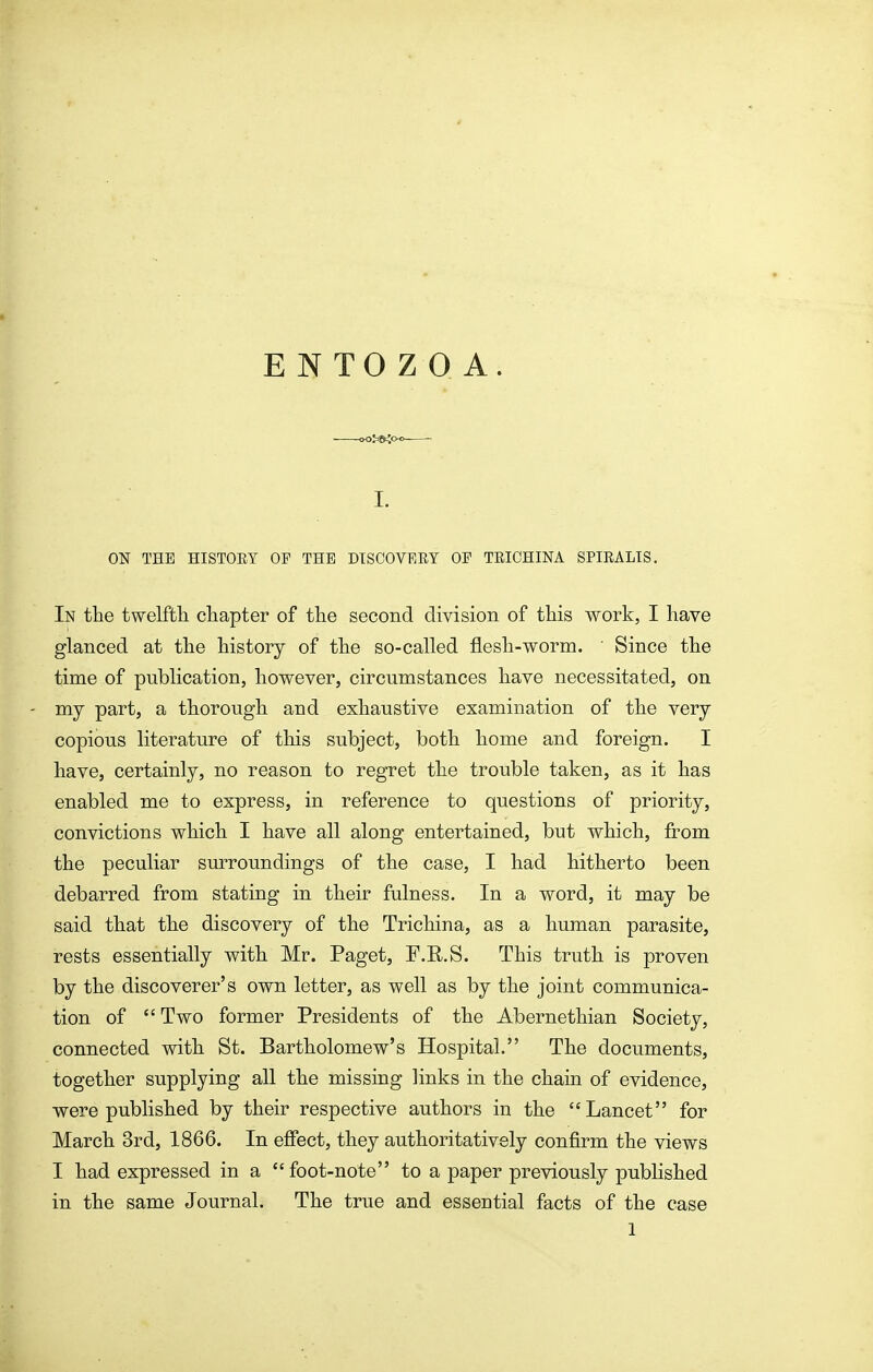 I. ON THE HISTOEY OF THE DISCOVEEY OF TEICHINA SPIRALIS. In the twelfth chapter of the second division of this work, I have glanced at the history of the so-called flesh-worm. Since the time of publication, however, circumstances have necessitated, on ' my part, a thorough and exhaustive examination of the very copious literature of this subject, both home and foreign. I have, certainly, no reason to regret the trouble taken, as it has enabled me to express, in reference to questions of priority, convictions which I have all along entertained, but which, from the peculiar surroundings of the case, I had hitherto been debarred from stating in their fulness. In a word, it may be said that the discovery of the Trichina, as a human parasite, rests essentially with Mr. Paget, F.R.S. This truth is proven by the discoverer's own letter, as well as by the joint communica- tion of Two former Presidents of the Abernethian Society, connected with St. Bartholomew's Hospital. The documents, together supplying all the missing links in the chain of evidence, were published by their respective authors in the Lancet for March 3rd, 1866. In effect, they authoritatively confirm the views I had expressed in a foot-note to a paper previously published in the same Journal. The true and essential facts of the case
