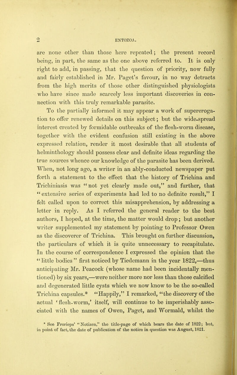are none otlier than tliose liere repeated; tlie present record being, in part, tlie same as tlie one above referred to. It is only right to add, in passing, tliat the question of priority, now fully and fairly established in Mr. Paget's favour, in no way detracts from the high merits of those other distinguished physiologists who have since made scarcely less important discoveries in con- nection with this truly remarkable parasite. To the partially informed it may appear a work of supereroga- tion to offer renewed details on this subject; but the wide-spread interest created by formidable outbreaks of the flesh-worm disease, together with the evident confusion still existiag in the above expressed relation, render it most desirable that all students of helminthology should possess clear and definite ideas regarding the true sources whence our knowledge of the parasite has been derived. When, not long ago, a writer in an ably-conducted newspaper put forth a statement to the effect that the history of Trichina and Trichiniasis was not yet clearly made out, and further, that extensive series of experiments had led to no definite result, I felt called upon to correct this misapprehension, by addressing a letter in reply. As I referred the general reader to the best authors, I hoped, at the time, the matter would drop; but another writer supplemented my statement by pointing to Professor Owen as the discoverer of Trichina. This brought on further discussion, the particulars of which it is quite unnecessary to recapitulate. In the course of correspondence I expressed the opinion that the little bodies first noticed by Tiedemann in the year 1822,—thus anticipating Mr. Peacock (whose name had been incidentally nien- tioned) by six years,—were neither more nor less than those calcified and degenerated little cysts which we now know to be the so-called Trichina capsules.* Happily, I remarked, the discovery of the actual ' flesh-worm,' itself, will continue to be imperishably asso- ciated with the names of Owen, Paget, and Wormald, whilst the * See Frorieps' ISTotizen, the title-page of wMch bears the date of 1822; but, ia point of fact, the date of publication of the notice in question was August, 1821.