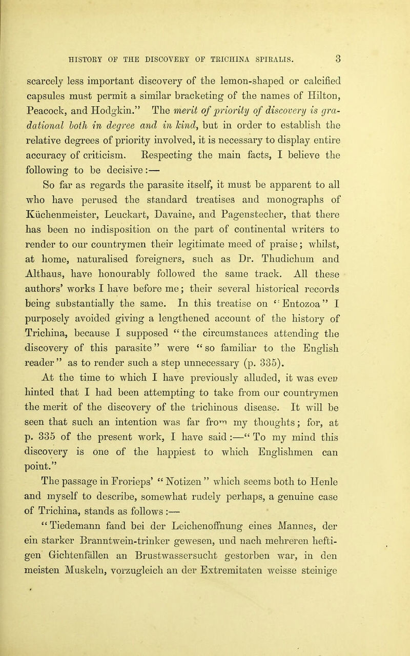 scarcely less important discovery of tlie lemon-sliaped or calcified capsules must permit a similar bracketing of tHe names of Hilton, Peacock, and Hodgkin. The merit of priority of discovery is gra- dational both in degree and in hind, but in order to establish the relative degrees of priority involved, it is necessary to display entire accuracy of criticism. Respecting the main facts, I believe the following to be decisive:— So far as regards the parasite itself, it must be apparent to all who have perused the standard treatises and monographs of Kiichenmeister, Leuckart, Davaine, and Pagenstecher, that there has been no indisposition on the part of continental writers to render to our countrymen their legitimate meed of praise; whilst, at home, naturalised foreigners, such as Dr. Thadichum and Althaus, have honourably followed the same track. All these authors' works I have before me; their several historical records being substantially the same. In this treatise on Entozoa I purposely avoided giving a lengthened account of the history of Trichina, because I supposed  the circumstances attending the discovery of this parasite were  so familiar to the English reader as to render such a step unnecessary (p. 335). At the time to which I have previously alluded, it was ever? hinted that I had been attempting to take from our countrymen the merit of the discovery of the trichinous disease- It will be seen that such an intention was far fro^ my thoughts; for, at p. 335 of the present work, I have said :— To my mind this discovery is one of the happiest to which Englishmen can point. The passage in Frorieps'  Notizen  which seems both to Henle and myself to describe, somewhat rudely perhaps, a genuine case of Trichina, stands as follows :—  Tiedemann fand bei der Leichenofinung eines Mannes, der ein starker Branntwein-trinker gewesen, und nach mehreren hefti- gen Gichtenfallen an Brustwassersucht gestorben war, in den moisten Muskeln, vorzugleich an der Extremitaten weisse steinige