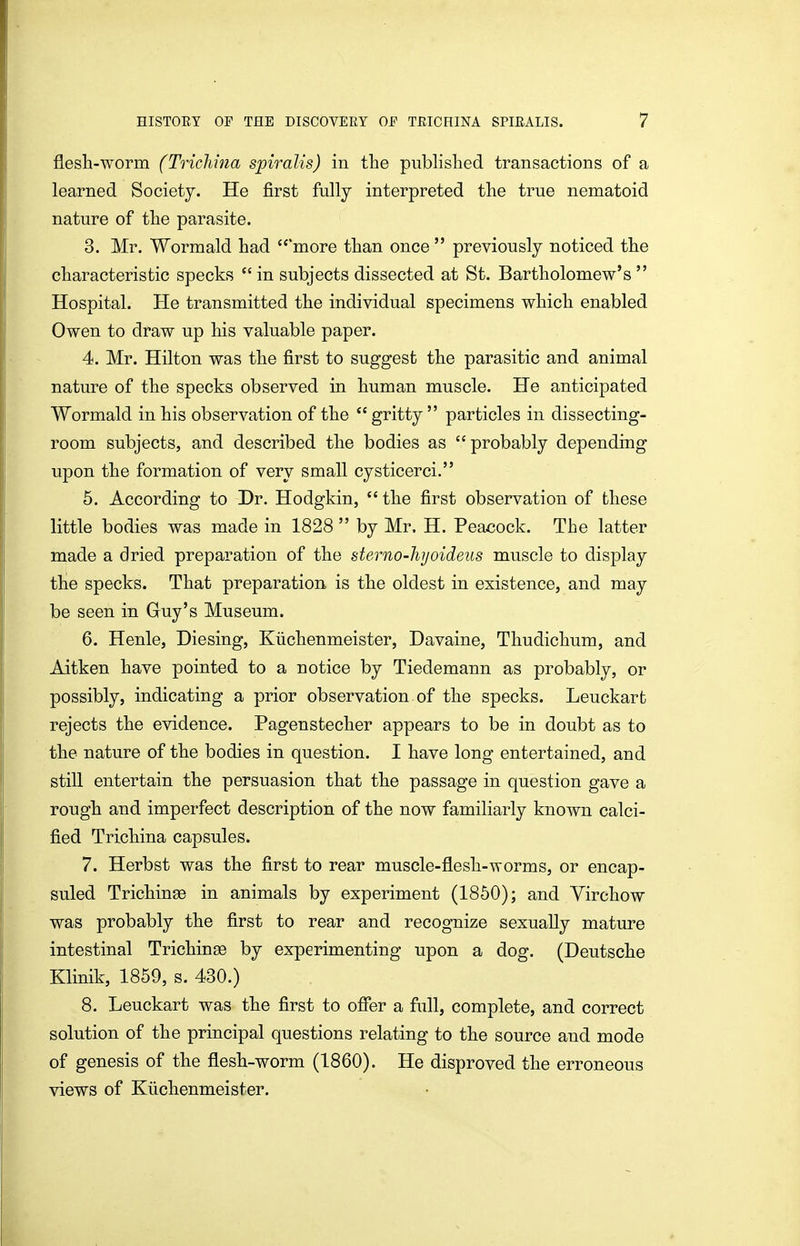 flesh-worm (Trichina spiralis) in the published transactions of a learned Societj. He first fully interpreted the true nematoid nature of the parasite. 3. Mr. Wormald had more than once previously noticed the characteristic specks in subjects dissected at St. Bartholomew's Hospital. He transmitted the individual specimens which enabled Owen to draw up his valuable paper. 4. Mr. Hilton was the first to suggest the parasitic and animal nature of the specks observed in human muscle. He anticipated Wormald in his observation of the *' gritty particles in dissecting- room subjects, and described the bodies as probably depending upon the formation of very small cysticerci. 6. According to Dr. Hodgkin, the first observation of these little bodies was made in 1828 by Mr. H. Peacock. The latter made a dried preparation of the sterno-hjoideus muscle to display the specks. That preparation is the oldest in existence, and may be seen in Guy's Museum. 6. Henle, Diesing, Kiichenmeister, Davaine, Thudichum, and Aitken have pointed to a notice by Tiedemann as probably, or possibly, indicating a prior observation of the specks. Leuckart rejects the evidence. Pagenstecher appears to be in doubt as to the nature of the bodies in question. I have long entertained, and still entertain the persuasion that the passage in question gave a rough and imperfect description of the now familiarly known calci- fied Trichina capsules. 7. Herbst was the first to rear muscle-flesh-worms, or encap- suled Trichinse in animals by experiment (1850); and Yirchow was probably the first to rear and recognize sexually mature intestinal Trichinse by experimenting upon a dog. (Deutsche Klinik, 1859, s. 430.) 8. Leuckart was the first to ofier a full, complete, and correct solution of the principal questions relating to the source and mode of genesis of the flesh-worm (1860). He disproved the erroneous views of Kiichenmeister.