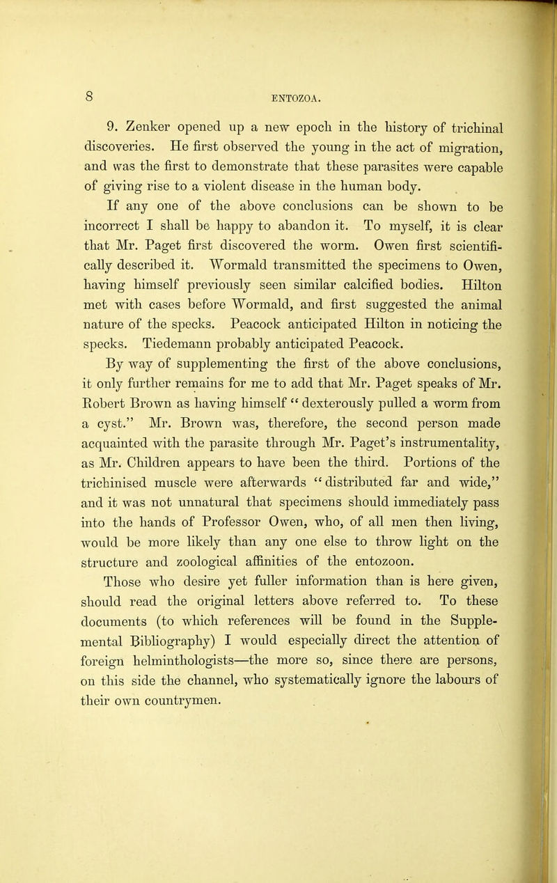 9. Zenker opened up a new epoch in the history of trichinal discoveries. He first observed the young in the act of migration, and was the first to demonstrate that these parasites were capable of giving rise to a violent disease in the human body. If any one of the above conclusions can be shown to be incorrect I shall be happy to abandon it. To myself, it is clear that Mr. Paget first discovered the worm. Owen first scientifi- cally described it. Wormald transmitted the specimens to Owen, having himself previously seen similar calcified bodies. Hilton met with cases before Wormald, and first suggested the animal nature of the specks. Peacock anticipated Hilton in noticing the specks. Tiedemann probably anticipated Peacock. By way of supplementing the first of the above conclusions, it only further remains for me to add that Mr. Paget speaks of Mr. Robert Brown as having himself dexterously pulled a worm from a cyst. Mr. Brown was, therefore, the second person made acquainted with the parasite through Mr. Paget's instrumentality, as Mr. Children appears to have been the third. Portions of the trichinised muscle were afterwards distributed far and wide, and it was not unnatural that specimens should immediately pass into the hands of Professor Owen, who, of all men then living, would be more likely than any one else to throw light on the structure and zoological afl&nities of the entozoon. Those who desire yet fuller information than is here given, should read the original letters above referred to. To these documents (to which references will be found in the Supple- mental Bibliography) I would especially direct the attention of foreign helminthologists—the more so, since there are persons, on this side the channel, who systematically ignore the labours of their own countrymen.