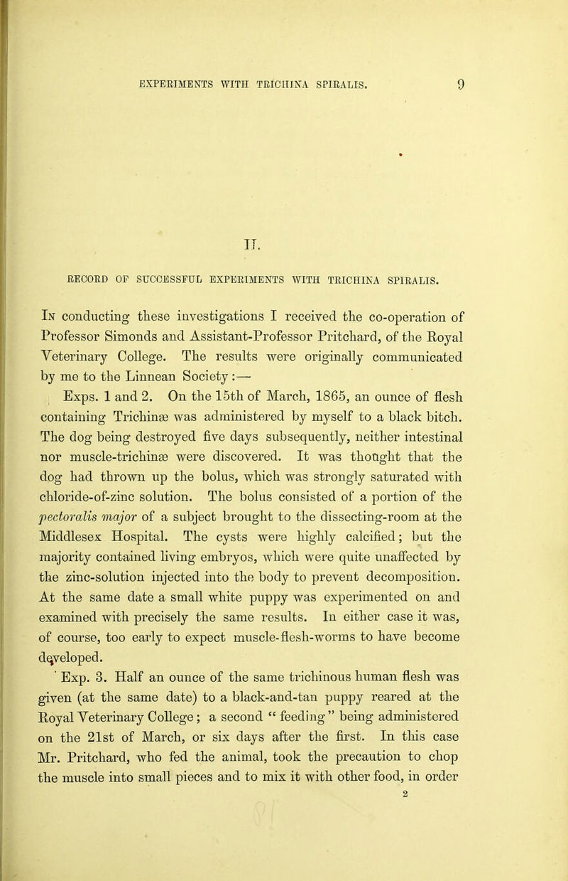 II. EECOED OF SUCCESSFUL EXPEEIMENTS WITH TEICHINA SPIEALIS. In conducting these investigations I received the co-operation of Professor Simonds and Assistant-Professor PritcLard, of the Royal Veterinary College. The results were originally communicated by me to the Linnean Society :— Exps. 1 and 2. On the 15th of March, 1865, an ounce of flesh containing Trichinge was administered by myself to a black bitch. The dog being destroyed five days subsequently, neither intestinal nor muscle-trichinge were discovered. It was thoCight that the dog had thrown up the bolus, which was strongly saturated with chloride-of-zinc solution. The bolus consisted of a portion of the pectoralis major of a subject brought to the dissecting-room at the Middlesex Hospital. The cysts were highly calcified; but the majority contained living embryos, which were quite unafiected by the zinc-solution injected into the body to prevent decomposition. At the same date a small white puppy was experimented on and examined with precisely the same results. In either case it was, of course, too early to expect muscle-flesh-worms to have become developed. ' Exp. 3. Half an ounce of the same trichinous human flesh was given (at the same date) to a black-and-tan puppy reared at the Royal Veterinary College; a second  feeding  being administered on the 21st of March, or six days after the first. In this case Mr. Pritchard, who fed the animal, took the precaution to chop the muscle into small pieces and to mix it with other food, in order