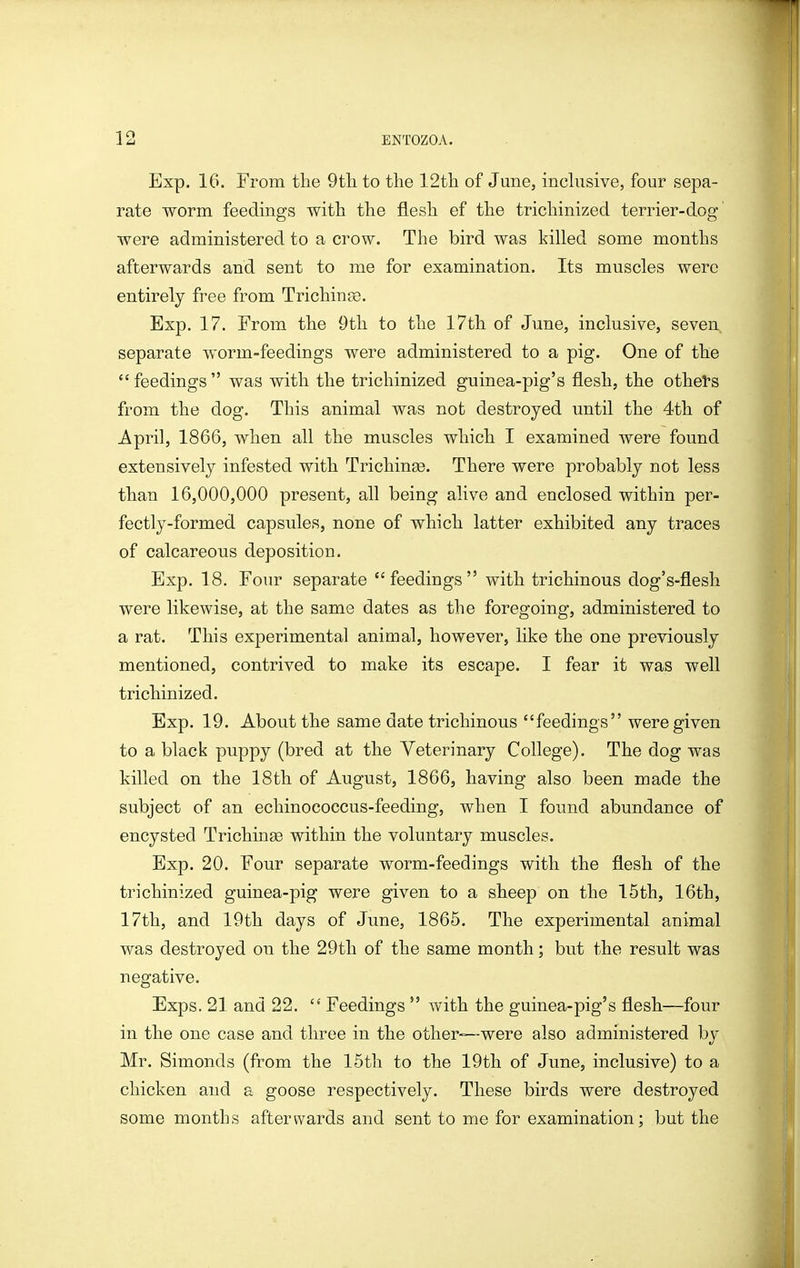 Exp. 16. From the 9tli to the 12th of June, incUisive, four sepa- rate worm feedings with the flesh ef the trichinized terrier-dog were administered to a crow. The bird was killed some months afterwards and sent to me for examination. Its muscles were entirely free from Trichinae. Exp. 17. From the Otli to the 17th of June, inclusive, seven separate worm-feedings were administered to a pig. One of the feedings was with the trichinized guinea-pig's flesh, the others from the dog. This animal was not destroyed until the 4th of April, 1866, when all the muscles which I examined were found extensively infested with Trichinse. There were probably not less than 16,000,000 present, all being alive and enclosed within per- fectly-formed capsules, none of which latter exhibited any traces of calcareous deposition. Exp. 18. Four separate feedings with trichinous dog's-flesh were likewise, at the same dates as the foregoing, administered to a rat. This experimental animal, however, like the one previously mentioned, contrived to make its escape. I fear it was well trichinized. Exp. 19. About the same date trichinous feedings were given to a black puppy (bred at the Yeterinary College). The dog was killed on the 18th of August, 1866, having also been made the subject of an echinococcus-feeding, when I found abundance of encysted Trichinae within the voluntary muscles. Exp. 20. Four separate worm-feedings with the flesh of the trichinized guinea-pig were given to a sheep on the 15th, 16th, 17th, and 19th days of June, 1865. The experimental animal was destroyed ou the 29th of the same month; but the result was negative. Exps. 21 and 22. Feedings with the guinea-pig's flesh—four in the one case and three in the other—were also administered by Mr. Simonds (from the 15th to the 19th of June, inclusive) to a chicken and a goose respectively. These birds were destroyed some months afterwards and sent to me for examination; but the