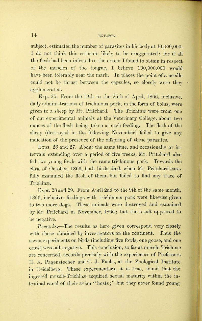 subject, estimated the number of parasites in liis body at 40,000,000. I do not think this estimate likel}^ to be exaggerated; for if all the flesh had been infested to the extent I found to obtain in respect of the muscles of the tongue, I believe 100,000,000 would have been tolerably near the mark. In places the point of a needle could not be thrust between the capsules, so closely were they agglomerated. Exp. 25. From the 19th to the 25th of April, 1866, inclusive, daily administrations of trichinous pork, in the form of bolus, were given to a sheep by Mr. Pritchard. The TrichinEe were from one of our experimental animals at the Veterinary College, about two ounces of the flesh being taken at each feeding. The flesh of the sheep (destroyed in the following November) failed to give any indication of the presence of the offspring of these parasites. Exps. 26 and 27. About the same time, and occasionally at in- tervals extending over a period of five weeks, Mr. Pritchard also fed two young fowls with the same trichinous pork. Towards the close of October, 1866, both birds died, when Mr. Pritchard care- fully examined the flesh of them, but failed to find any trace of Trichinse. Exps. 28 and 29. From April 2nd to the 9th of the same month, 1866, inclusive, feedings with trichinous pork were likewise given to two more dogs. These animals were destroyed and examined by Mr. Pritchard in November, 1866; but the result appeared to be negative. Bemarhs.—The results as here given correspond very closely with those obtained by investigators on the continent. Thus the seven experiments on birds (including five fowls, one goose, and one crow) were all negative. This conclusion, so far as muscle-Trichina3 are concerned, accords precisely with the experiences of Professors H. A. Pagenstecher and C. J. Fuchs, at the Zoological Institute in Heidelberg. These experimenters, it is true, found that the ingested muscle-Trichinas acquired sexual maturity within the in- testinal canal of their avian hosts ; but they never found young