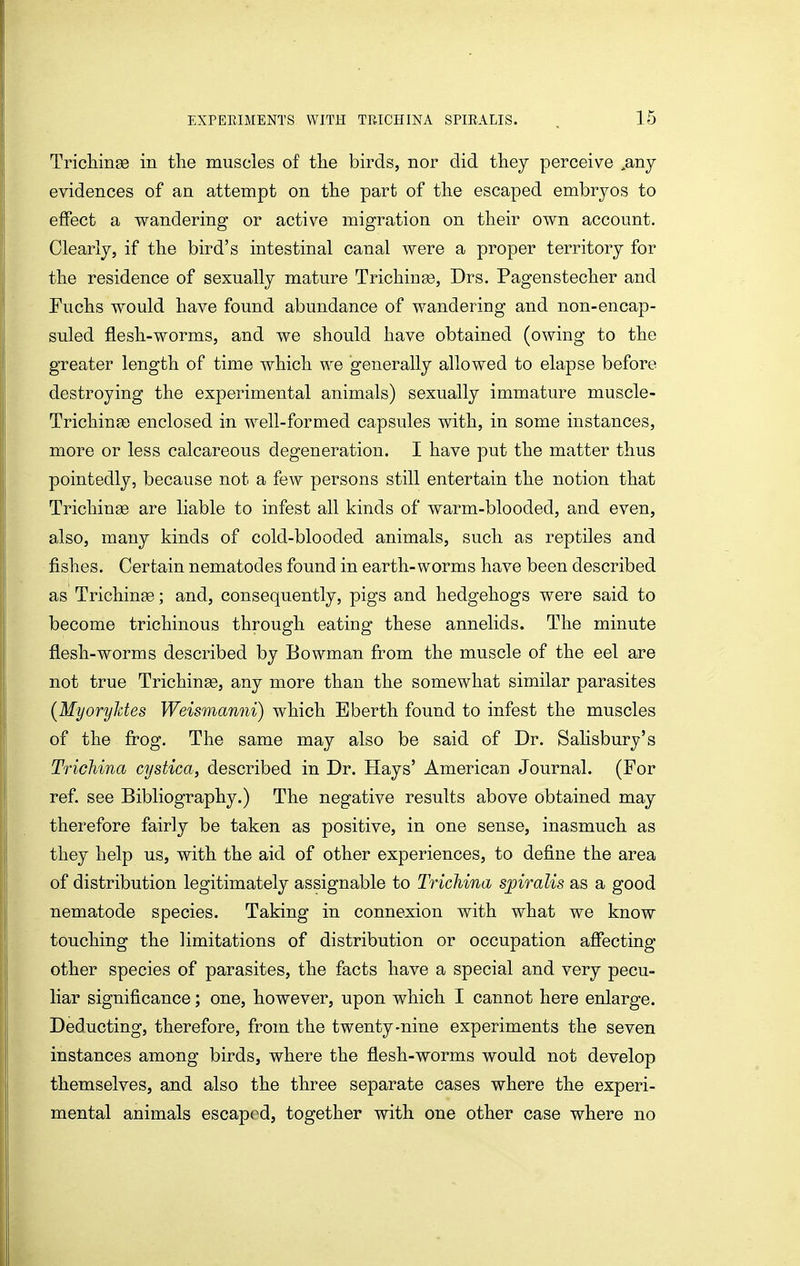 Tricliinas in the muscles of tlie birds, nor did tliey perceive ,any evidences of an attempt on the part of the escaped embryos to effect a wandering or active migration on their own account. Clearly, if the bird's intestinal canal were a proper territory for the residence of sexually mature Trichinse, Drs. Pagenstecher and Fuchs would have found abundance of wandering and non-encap- suled flesh-worms, and we should have obtained (owing to the greater length of time which we generally allowed to elapse before destroying the experimental animals) sexually immature muscle- Trichinge enclosed in well-formed capsules with, in some instances, more or less calcareous degeneration. I have put the matter thus pointedly, because not a few persons still entertain the notion that Trichinae are liable to infest all kinds of warm-blooded, and even, also, many kinds of cold-blooded animals, such as reptiles and fishes. Certain nematodes found in earth-worms have been described as Trichinae; and, consequently, pigs and hedgehogs were said to become trichinous through eating these annelids. The minute flesh-worms described by Bowman from the muscle of the eel are not true Trichinae, any more than the somewhat similar parasites {MyoryJdes Weismanni) which Eberth found to infest the muscles of the frog. The same may also be said of Dr. Sahsbury's Trichina cystica, described in Dr. Hays' American Journal. (For ref. see Bibliography.) The negative results above obtained may therefore fairly be taken as positive, in one sense, inasmuch as they help us, with the aid of other experiences, to define the area of distribution legitimately assignable to Trichina spiralis as a good nematode species. Taking in connexion with what we know touching the limitations of distribution or occupation affecting other species of parasites, the facts have a special and very pecu- liar significance; one, however, upon which I cannot here enlarge. Deducting, therefore, from the twenty-nine experiments the seven instances among birds, where the flesh-worms would not develop themselves, and also the three separate cases where the experi- mental animals escaped, together with one other case where no