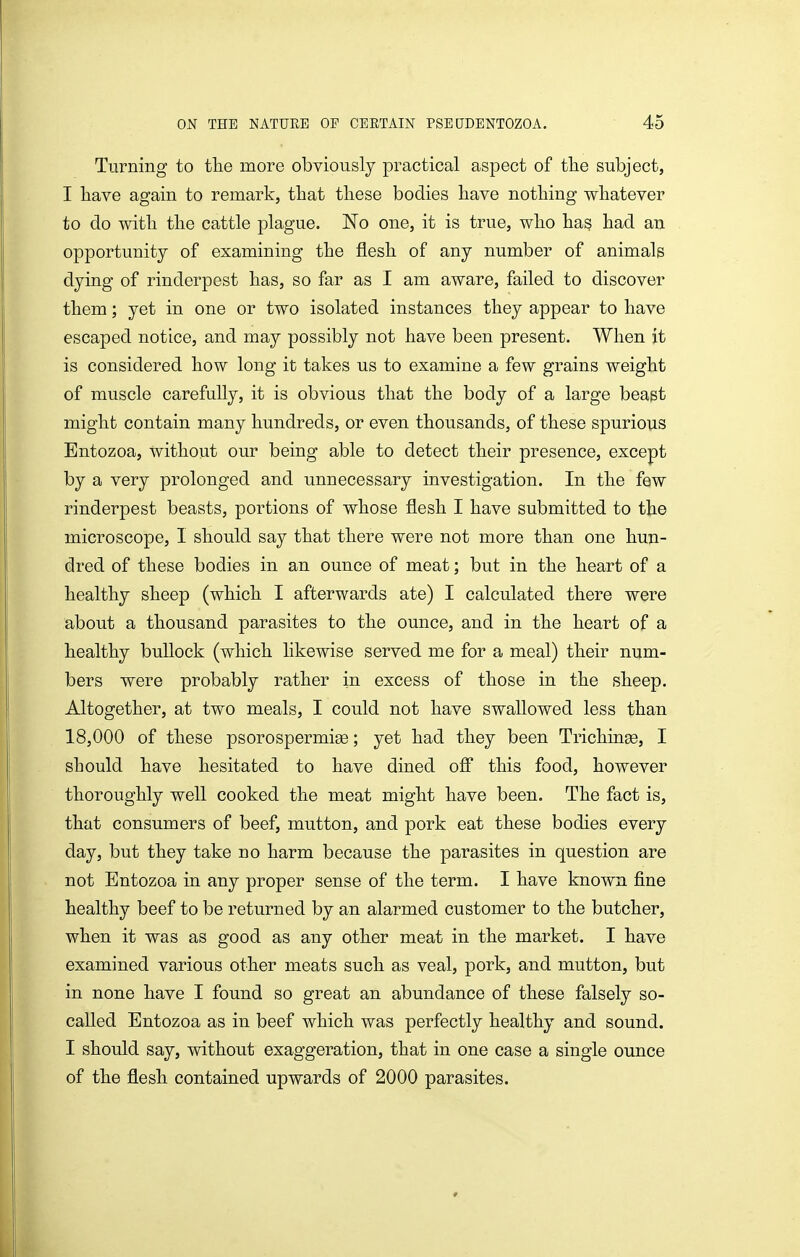Turning to the more obviously practical aspect of tlie subject, I have again to remark, that tliese bodies have nothing whatever to do with the cattle plague. No one, it is true, who has had an opportunity of examining the flesh of any number of animals dying of rinderpest has, so far as I am aware, failed to discover them; yet in one or two isolated instances they appear to have escaped notice, and may possibly not have been present. When it is considered how long it takes us to examine a few grains weight of muscle carefully, it is obvious that the body of a large beapt might contain many hundreds, or even thousands, of these spurious Entozoa, without our being able to detect their presence, except by a very prolonged and unnecessary investigation. In the few rinderpest beasts, portions of whose flesh I have submitted to the microscope, I should say that there were not more than one hun- dred of these bodies in an ounce of meat; but in the heart of a healthy sheep (which I afterwards ate) I calculated there were about a thousand parasites to the ounce, and in the heart of a healthy bullock (which hkewise served me for a meal) their num- bers were probably rather in excess of those in the sheep. Altogether, at two meals, I could not have swallowed less than 18,000 of these psorospermige; yet had they been Trichinae, I should have hesitated to have dined off this food, however thoroughly well cooked the meat might have been. The fact is, that consumers of beef, mutton, and pork eat these bodies every day, but they take no harm because the parasites in question are not Entozoa in any proper sense of the term. I have known fine healthy beef to be returned by an alarmed customer to the butcher, when it was as good as any other meat in the market. I have examined various other meats such as veal, pork, and mutton, but in none have I found so great an abundance of these falsely so- called Entozoa as in beef which was perfectly healthy and sound. I should say, without exaggeration, that in one case a single ounce of the flesh contained upwards of 2000 parasites.