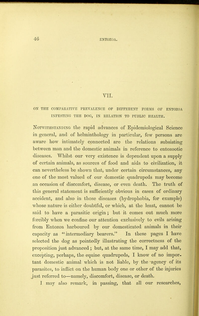 VII. ON THE COMPARATIVE PEEVALENCE OF DIEEEEENT FORMS OF ENTOZOA INFESTING THE DOG, IN RELATION TO PUBLIC HEALTH. Notwithstanding tlie rapid advances of Epidemiological Science in general, and of helmintliology in particular, few persons are aware liow intimately connected are the relations subsisting between man and the domestic animals in reference to entozootic diseases. Whilst our verj existence is dependent upon a supply of certain animals, as sources of food and aids to civilization, it can nevertheless be shown that, under certain circumstances, any one of the most valued of our domestic quadrupeds may become an occasion of discomfort, disease, or even death. The truth of this general statement is sufficiently obvious in cases of ordinary accident, and also in those diseases (hydrophobia, for example) whose nature is either doubtful, or which, at the least, cannot be said to have a parasitic origin; but it comes out much more forcibly when we confine our attention exclusively to evils arising from Entozoa harboured by our domesticated animals in their capacity as intermediary bearers. In these pages I have selected the dog as pointedly illustrating the correctness of the proposition just advanced; but, at the same time, I may add that, excepting, perhaps, the equine quadrupeds, I know of no impor- tant domestic animal which is not liable, by the -agency of its parasites, to inflict on the human body one or other of the injuries just referred to—namely, discomfort, disease, or death. I may also remark, in passing, that all our researches.