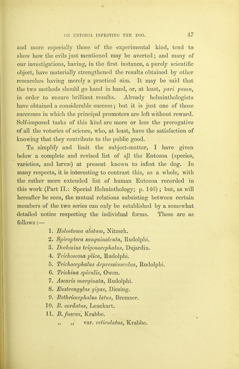 and more especially those of tlie experimental kind, tend to sliow liow tlie evils just mentioned may be averted; and many of our investigations, having, in the first instance, a purely scientific object, have materially strengthened the results obtained by other researches having merely a practical aim. It may be said that the two methods should go hand in hand, or, at least, pari passu, in order to ensure brilliant results. Already helminthologists have obtained a considerable success; but it is just one of those successes in which the principal promoters are left without reward. Self-imposed tasks of this kind are more or less the prerogative of all the votaries of science, who, at least, have the satisfaction of knowing that they contribute to the public good. To simplify and limit the subject-matter, I have given below a complete and revised list of all the Bntozoa (species, varieties, and larvse) at present known to infest the dog. In many respects, it is interesting to contrast this, as a whole, with the rather more extended list of human Entozoa recorded in this work (Part II.: Special Helminthology; p. 146) ; but, as will hereafter be seen, the mutual relations subsisting between certain members of the two series can only be established by a somewhat detailed notice respecting the individual forms. These are as follows :— 1. Eolostoma alatum, Nitzsch. 2. Sjpirojjtera sanguinolenta, Rudolphi. 3. Dochmius trigonoceplialus, Dujardin. 4. Trichosoma plica, Rudolphi. 5. Trichocephalus depressiusculus, Rudolphi. 6. Trichina spiralis, Owen. 7. Ascaris marginata, Rudolphi. 8. Eustrongylus gigas, Diesing. 9. Bothriocephalus latus, Bremser. 10. B. cordatus, Leuckart. 11. Bofuscus, Krabbe. ,, „ var. reticulatus, Krabbe.