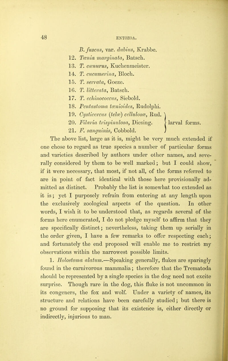 B. fmcus, var. duhius, Krabbe. 12. Tcenia marginata, Batscli. 13. T. coenurus, Kuclienmeister. 14. T. cucumerina, Bloch.. 15. T. serrata, Goeze. 16. T. litterata, Batsch. 17. T. ecJmiococcus, Siebold. 18. Pentastoma tcenioides, Rudolplii. 19. Cysticercus (telm) cellulosce, Rud. 20. Filaria trispinulosa, Diesing. larval forms. 21. F. sanguinis, Cobbold. The above list, large as it is, miglit be very mucli extended if one chose to regard as true species a number of particular forms and varieties described by authors under other names, and seve- rally considered by them to be well marked; but I could show, if it were necessary, that most, if not all, of the forms referred to are in point of fact identical with those here provisionally ad- mitted as distinct. Probably the list is somewhat too extended as it is; yet I purposely refrain from entering at any length upon the exclusively zoological aspects of the question. In other words, I wish it to be understood that, as regards several of the forms here enumerated, I do not pledge myself to affirm that they are specifically distinct; nevertheless, taking them up serially in the order given, I have a few remarks to oSer respecting each; and fortunately the end proposed will enable me to restrict my observations within the narrowest possible limits. 1. Holostoma alatum.—Speaking generally, flukes are sparingly found in the carnivorous mammalia; therefore that the Trematoda should be represented by a single species in the dog need not excite surprise. Though rare in the dog, this fluke is not uncommon in its congeners, the fox and wolf. Under a variety of names, its structure and relations have been carefully studied; but there is no ground for supposing that its existence is, either directly or indirectly, injurious to man.