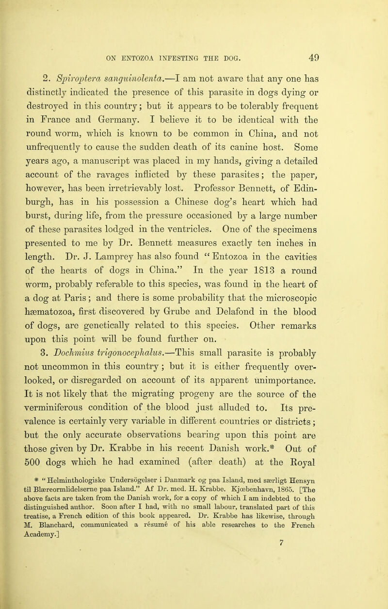 2. 8piroj>tera sanguinolenta.—I am not aware that any one has distinctly indicated the presence of this parasite in dogs dying or destroyed in this country; but it appears to be tolerably frequent in France and Germany. I believe it to be identical with the round worm, which is known to be common in China, and not unfrequently to cause the sudden death of its canine host. Some years ago, a manuscript was placed in my hands, giving a detailed account of the ravages inflicted by these parasites; the paper, however, has been irretrievably lost. Professor Bennett, of Edin- burgh, has in his possession a Chinese dog's heart which had burst, during life, from the pressure occasioned by a large number of these parasites lodged in the ventricles. One of the specimens presented to me by Dr. Bennett measures exactly ten inches in length. Dr. J. Lamprey has also found  Entozoa in the cavities of the hearts of dogs in China. In the year 1813 a round worm, probably referable to this species, was found in the heart of a dog at Paris; and there is some probability that the microscopic hgematozoa, first discovered by Grube and Delafond in the blood of dogs, are genetically related to this species. Other remarks upon this point will be found further on. 3. Doclimius trigonoceplialus.—This small parasite is probably not uncommon in this country; but it is either frequently over- looked, or disregarded on account of its apparent unimportance. It is not likely that the migrating progeny are the source of the verminiferous condition of the blood just alluded to. Its pre- valence is certainly very variable in different countries or districts; but the only accurate observations bearing upon this point are those given by Dr. Krabbe in his recent Danish work.* Out of 500 dogs which he had examined (after death) at the Royal *  Helmintliologiske Undersogelser i Danmark og paa Island, med sserligt Hensyn til Btereormlidelserne paa Island. Af Dr. med. H. Krabbe. Kjoebenhavn, 1865. [The above facts are taken from the Danish work, for a copy of which I am iiidebted to the distinguished author. Soon after I had, with no small labour, translated part of this treatise, a French edition of this book appeared. Dr. Krabbe has likewise, through M. Blanchard, communicated a resume of his able researches to the French Academy.] 7
