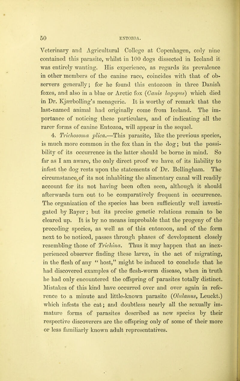 Veterinary and Agricultural College at Copenliagen, only nine contained this parasite, wliilst in 100 dogs dissected in Iceland it was entirely wanting. His experience, as regards its prevalence in otlier members of the canine race, coincides with that of ob- servers generally; for he found this entozoon in three Danish foxes, and also in a blue or Arctic fox {Ganis lagopus) which died in Dr. Kjgerbolhng's menagerie. It is worthy of remark that the last-named animal had originally come from Iceland. The im- portance of noticing these particulars, and of indicating all the rarer forms of canine Entozoa, will appear in the sequel. 4. Trichosoma plica.—This parasite, like the previous species, is much more common in the fox than in the dog; but the possi- bility of its occurrence in the latter should be borne in mind. So far as I am aware, the only direct proof we have, of its liability to infest the dog rests upon the statements of Dr. Bellingham. The circumstance, of its not inhabiting the alimentary canal will readily account for its not having been often seen, although it should afterwards turn out to be comparatively frequent in occurrence. The organization of the species has been suflBciently well investi- gated by Eayer; but its precise genetic relations remain to be cleared up. It is by no means improbable that the progeny of the preceding species, as well as of this entozoon, and of the form next to be noticed, passes through phases of development closely resembling those of Trichina. Thus it may happen that an inex- perienced observer finding these larvee, in the act of migrating, in the flesh of any  host, might be induced to conclude that he had discovered examples of the flesh-worm disease, when in truth he had only encountered the ofispring of parasites totally distinct. Mistakes of this kind have occurred over and over again in refe- rence to a minute and little-known parasite {Olulanus, Leuckt.) which infests the cat; and doubtless nearly all the sexually im- mature forms of parasites described as new species by their respective discoverers are the offspring only of some of their more or less famiHarly known adult representatives.