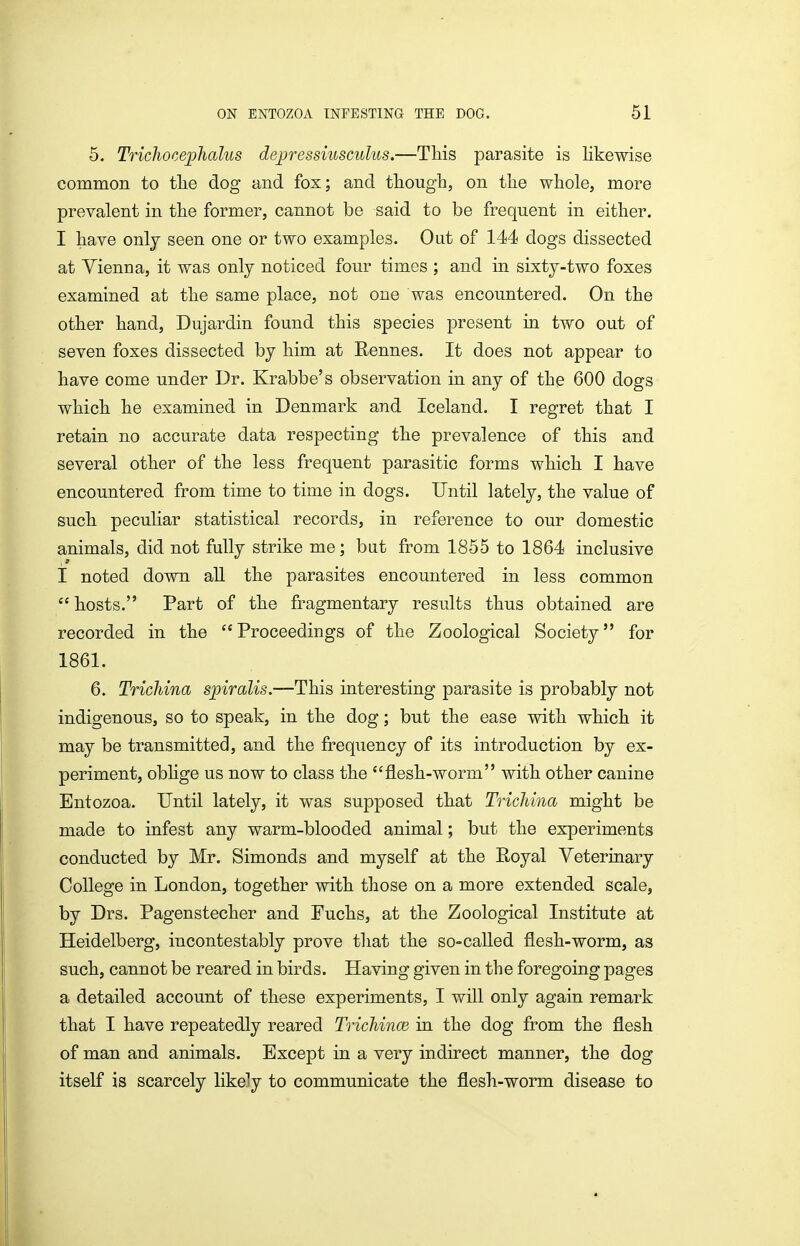 5. Trichocephalus dejjressiusculus.—This parasite is likewise common to tlie dog and fox; and though, on the whole, more prevalent in the former, cannot be said to be frequent in either. I have only seen one or two examples. Out of 144 dogs dissected at Yienna, it was only noticed four times ; and in sixty-two foxes examined at the same place, not one was encountered. On the other hand, Dujardin found this species present in two out of seven foxes dissected by him at Rennes. It does not appear to have come under Dr. Krabbe's observation in any of the 600 dogs which he examined in Denmark and Iceland. I regret that I retain no accurate data respecting the prevalence of this and several other of the less frequent parasitic forms which I have encountered from time to time in dogs. Until lately, the value of such peculiar statistical records, in reference to our domestic animals, did not fully strike me; bat from 1855 to 1864 inclusive I noted down all the parasites encountered in less common  hosts. Part of the fragmentary results thus obtained are recorded in the Proceedings of the Zoological Society for 1861. 6. Trichina spiralis.—This interesting parasite is probably not indigenous, so to speak, in the dog; but the ease with which it may be transmitted, and the frequency of its introduction by ex- periment, obHge us now to class the flesh-worm with other canine Entozoa. Until lately, it was supposed that Trichina might be made to infest any warm-blooded animal; but the experiments conducted by Mr. Simonds and myself at the Royal Veterinary College in London, together with those on a more extended scale, by Drs. Pagenstecher and Fuchs, at the Zoological Institute at Heidelberg, incontestably prove that the so-called flesh-worm, as such, cannot be reared in birds. Having given in the foregoing pages a detailed account of these experiments, I will only again remark that I have repeatedly reared Trichince in the dog from the flesh of man and animals. Except in a very indirect manner, the dog itself is scarcely likely to communicate the flesh-worm disease to