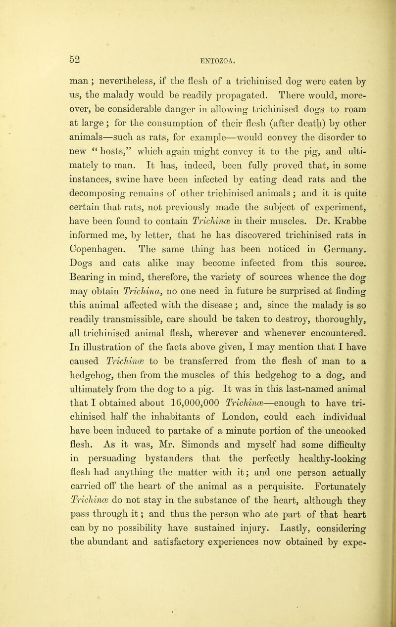 man; nevertheless, if the flesh of a trichinised dog were eaten by US, the malady would be readily propagated. There would, more- over, be considerable danger in allowing trichinised dogs to roam at large; for the consumption of their flesh (after death) by other animals—such as rats, for example—would convey the disorder to new  hosts, which again might convey it to the pig, and ulti- mately to man. It has, indeed, been fully proved that, in some instances, swine have been infected by eating dead rats and the decomposing remains of other trichinised animals ; and it is quite certain that rats, not previously made the subject of experiment, have been found to contain TricMncB hi their muscles. Dr. Krabbe informed me, by letter, that he has discovered trichinised rats in Copenhagen. The same thing has been noticed in Germany. Dogs and cats alike may become infected from this source. Bearing in mind, therefore, the variety of sources whence the dog may obtain Trichina, no one need in future be surprised at finding this animal affected with the disease ; and, since the malady is so readily transmissible, care should be taken to destroy, thoroughly, aU trichinised animal flesh, wherever and whenever encountered. In illustration of the facts above given, I may mention that I have caused Trichince to be transferred from the flesh of man to a hedgehog, then from the muscles of this hedgehog to a dog, and ultimately from the dog to a pig. It was in this last-named animal that I obtained about 16,000,000 Trichince—enough to have tri- chinised half the inhabitants of London, could each individual have been induced to partake of a minute portion of the uncooked flesh. As it was, Mr. Simonds and myself had some difficulty in persuading bystanders that the perfectly healthy-looking flesh had anything the matter with it; and one person actually carried ofl the heart of the animal as a perquisite. Fortunately Trichince do not stay in the substance of the heart, although they pass through it; and thus the person who ate part of that heart can by no possibility have sustained injury. Lastly, considering the abundant and satisfactory experiences now obtained by expe-