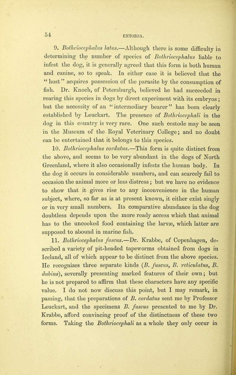 9. Bothriocejjhaliis latus.—Although there is some difficulty in determining the number of species of BotJiriocephahis hable to infest the dog, it is generally agreed that this form is both human and canine, so to speak. In either case it is believed that the  host acquires possession of the parasite by the consumption of fish. Dr. Knoch, of Petersburgh, believed he had succeeded in rearing this species in dogs by direct experiment with its embryos ; but the necessity of an intermediary bearer has been clearly established by Leuckart. The presence of Bothriocephali in the dog in this country is very rare. One such cestode may be seen in the Museum of the E-oyal Veterinary College; and no doubt can be entertained that it belongs to this species. 10. Bothriocephalus cordatus.—This form is quite distinct from the above, and seems to be very abundant in the dogs of North Greenland, where it also occasionally infests the human body. In the dog it occurs in considerable numbers, and can scarcely fail to occasion the animal more or less distress; but we have no evidence to show that it gives rise to any inconvenience in the human subject, where, so far as is at present known, it either exist singly or in very small numbers. Its comparative abundance in the dog doubtless depends upon the more ready access which that animal has to the uncooked food containing the larvge, which latter are supposed to abound in marine fish. 11. BothriocejpJialus fuscus.—Dr. Krabbe, of Copenhagen, de- scribed a variety of pit-headed tapeworms obtained from dogs in Iceland, all of which appear to be distinct from the above species. He recognizes three separate kinds {B. fuscus, B. reticulatus, B. dubius), severally presenting marked features of their own; but he is not prepared to affirm that these characters have any specific value. I do not now discuss this point, but I may remark, in passing, that the preparations of B. cordatus sent me by Professor Leuckart, and the specimens B. fuscus presented to me by Dr. Krabbe, afibrd convincing proof of the distinctness of these two forms. Taking the Bothriocephali as a whole they only occur in