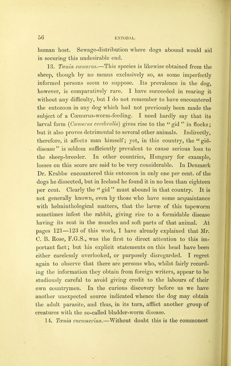 human liost. Sewage-distribution wliere dogs abound would aid in securing this undesirable end. 13. Tcenia coenurus.—This species is likewise obtained from the sheep, though by no means exclusively so, as some imperfectly informed persons seem to suppose. Its prevalence in the dog, however, is comparatively rare. I have succeeded in rearing it without any difficulty, but I do not remember to have encountered the entozoon in any dog which had not previously been made the subject of a Coenurus-worm-feeding. I need hardly say that its larval form {Ooenuras cerehralis) gives rise to the gid in flocks; but it also proves detrimental to several other animals. Indirectly, therefore, it affects man himself; yet, in this country, the gid- disease is seldom sufficiently prevalent to cause serious loss to the sheep-breeder. In other countries, Hungary for example, losses on this score are said to be very considerable. In Denmark Dr. Krabbe encountered this entozoon in only one per cent, of the dogs he dissected, but in Iceland he found it in no less than eighteen per cent. Clearly the gid must abound in that country. It is not generally known, even by those who have some acquaintance with helminthological matters, that the larvse of this tapeworm sometimes infest the rabbit, giving rise to a formidable disease having its seat in the muscles and soft parts of that animal. At pages 121—123 of this work, I have already explained that Mr. C. B. Rose, F.G.S., was the first to direct attention to this im- portant fact; but his explicit statements on this head have been either carelessly overlooked, or purposely disregarded. I regret again to observe that there are persons who, whilst fairly record- ing the information they obtain from foreign writers, appear to be studiously careful to avoid giving credit to the labours of their own countrymen. In the curious discovery before us we have another unexpected source indicated whence the dog may obtain the adult parasite, and thus, in its turn, afflict another group of creatures with the so-called bladder-worm disease. 14. Tmnia cucumerina.—Without doubt this is the commonest