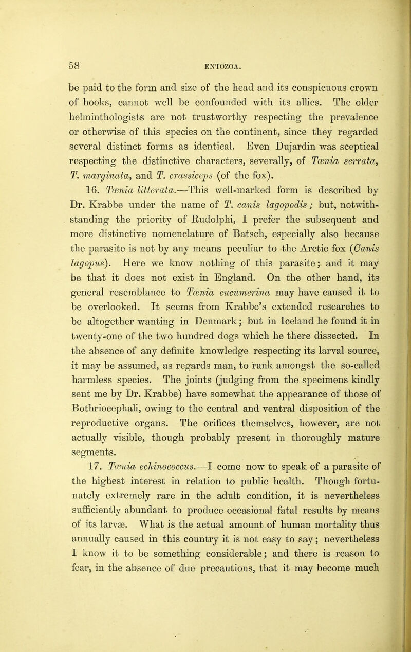 be paid to the form and size of the head and its conspicuous crown of hooks, cannot well be confounded with its alhes. The older helminthologists are not trustworthy respecting the prevalence or otherwise of this species on the continent, since they regarded several distinct forms as identical. Even Dujardin was sceptical respecting the distinctive characters, severally, of Tcenia serrata, T. marginata, and T, crassiceps (of the fox). 16. Tcenia litterata.—This well-marked form is described by Dr. Krabbe under the name of T. canis lagopodis ; but, notwith- standing the priority of Rudolphi, I prefer the subsequent and more distinctive nomenclature of Batsch, especially also because the parasite is not by any means peculiar to the Arctic fox {Canis lag opus). Here we know nothing of this parasite; and it may be that it does not exist in England. On the other hand, its general resemblance to Tmnia cucumerina may have caused it to be overlooked. It seems from Krabbe's extended researches to be altogether wanting in Denmark; but in Iceland he found it in twenty-one of the two hundred dogs which he there dissected. In the absence of any definite knowledge respecting its larval source, it may be assumed, as regards man, to rank amongst the so-called harmless species. The joints (judging from the specimens kindly sent me by Dr. Krabbe) have somewhat the appearance of those of Bothriocephah, owing to the central and ventral disposition of the reproductive organs. The orifices themselves, however, are not actually visible, though probably present in thoroughly mature segments. 17. Tcenia ecJiinococcus.—I come now to speak of a parasite of the highest interest in relation to public health. Though fortu- nately extremely rare in the adult condition, it is nevertheless sufficiently abundant to produce occasional fatal results by means of its larvge. What is the actual amount of human mortality thus annually caused in this country it is not easy to say; nevertheless I know it to be something considerable; and there is reason to fear, in the absence of due precautions, that it may become much