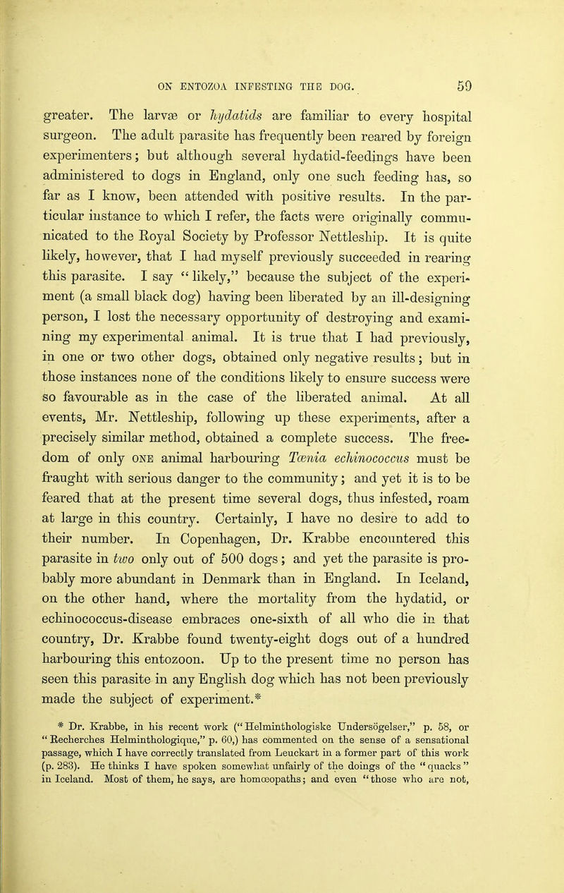 greater. The larvse or hydatids are familiar to every hospital surgeon. The adult parasite has frequently been reared by foreign experimenters; but although several hydatid-feedings have been administered to dogs in England, only one such feeding has, so far as I know, been attended with positive results. In the par- ticular instance to which I refer, the facts were originally commu- nicated to the Royal Society by Professor JSTettleship. It is quite likely, however, that I had myself previously succeeded in rearing this parasite. I say  likely, because the subject of the experi* ment (a small black dog) having been liberated by an ill-designing person, I lost the necessary opportunity of destroying and exami- ning my experimental animal. It is true that I had previously, in one or two other dogs, obtained only negative results; but in those instances none of the conditions likely to ensure success were so favourable as in the case of the liberated animal. At aU events, Mr. JSTettleship, following up these experiments, after a precisely similar method, obtained a complete success. The free- dom of only ONE animal harbouring Tcenia echinococcus must be fraught with serious danger to the community; and yet it is to be feared that at the present time several dogs, thus infested, roam at large in this country. Certainly, I have no desire to add to their number. In Copenhagen, Dr. Krabbe encountered this parasite in huo only out of 500 dogs; and yet the parasite is pro- bably more abundant in Denmark than in England. In Iceland, on the other hand, where the mortality from the hydatid, or echinococcus-disease embraces one-sixth of all who die in that country, Dr. Krabbe found twenty-eight dogs out of a hundred harbouring this entozoon. Up to the present time no person has seen this parasite in any English dog which has not been previously made the subject of experiment.* * Dr. Krabbe, in his recent work ( Helminthologiske Undersogelser, p. 58, or  Rechercbes Helmintbologique, p. 60,) has commented on the sense of a sensational passage, which I have correctly translated from Leuckart in a former part of this work (p. 283). He thinks I have spoken somewliat unfairly of the doings of the  quacks  in Iceland. Most of them, he says, are homoeopaths; and even those who are not.
