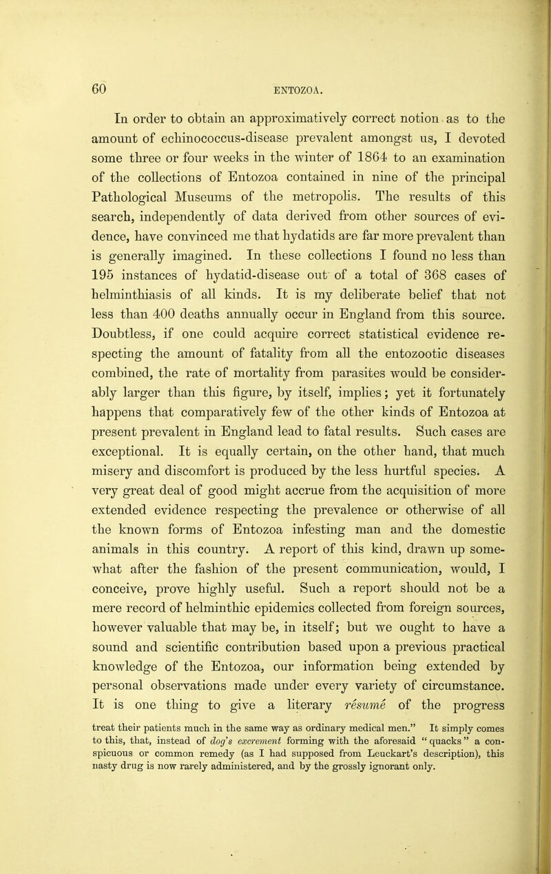 In order to obtain an approximatively correct notion as to the amount of ecliinococcus-disease prevalent amongst us, I devoted some three or four weeks in the winter of 1864 to an examination of the collections of Entozoa contained in nine of the principal Pathological Museums of the metropolis. The results of this search, independently of data derived from other sources of evi- dence, have convinced me that hydatids are far more prevalent than is generally imagined. In these collections I found no less than 196 instances of hydatid-disease out of a total of 368 cases of helminthiasis of all kinds. It is my deliberate belief that not less than 400 deaths annually occur in England from this source. Doubtless, if one could acquire correct statistical evidence re- specting the amount of fatality from all the entozootic diseases combined, the rate of mortality from parasites would be consider- ably larger than this figure, by itself, implies; yet it fortunately happens that comparatively few of the other kinds of Entozoa at present prevalent in England lead to fatal results. Such cases are exceptional. It is equally certain, on the other hand, that much misery and discomfort is produced by the less hurtful species. A very great deal of good might accrue from the acquisition of more extended evidence respecting the prevalence or otherwise of all the known forms of Entozoa infesting man and the domestic animals in this country. A report of this kind, drawn up some- what after the fashion of the present communication, would, I conceive, prove highly useful. Such a report should not be a mere record of helminthic epidemics collected from foreign sources, however valuable that may be, in itself; but we ought to have a sound and scientific contribution based upon a previous practical knowledge of the Entozoa, our information being extended by personal observations made under every variety of circumstance. It is one thing to give a literary resume of the progress treat their patients much in the same way as ordinary medical men. It simply comes to this, that, instead of dog's excrement forming with the aforesaid  quacks  a con- spicuous or common remedy (as I had supposed from Leuckart's description), this nasty drug is now rarely administered, and by the grossly ignorant only.