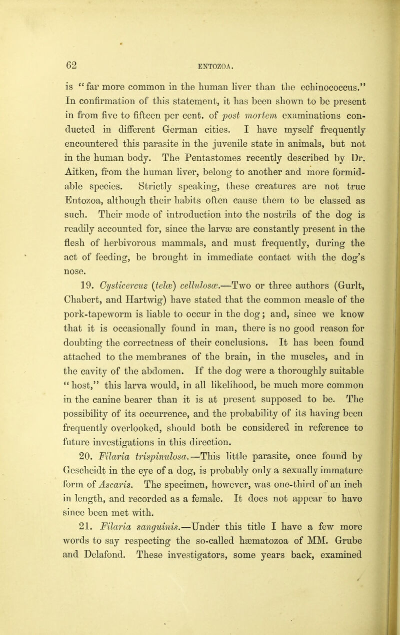 is far more common in the human hver than the echinococcus. In confirmation of this statement, it has been shown to be present in from five to fifteen per cent, of post mortem examinations con- ducted in different German cities. I have myself frequently encountered this parasite in the juvenile state in animals, but not in the human body. The Pentastomes recently described by Dr. Aitken, from the human liver, belong to another and more formid- able species. Strictly speaking, these creatures are not true Entozoa, although their habits often cause them to be classed as such. Their mode of introduction into the nostrils of the dog is readily accounted for, since the larvse are constantly present in the flesh of herbivorous mammals, and must frequently, during the act of feeding, be brought in immediate contact with the dog's nose. 19. Cysticercus (telce) cellulosce.—Two or three authors (Gurlt, Chabert, and Hartwig) have stated that the common measle of the pork-tapeworm is liable to occur in the dog; and, since we know that it is occasionally found in man, there is no good reason for doubting the correctness of their conclusions. It has been found attached to the membranes of the brain, in the muscles, and in the cavity of the abdomen. If the dog were a thoroughly suitable host, this larva would, in all likelihood, be much more common in the canine bearer than it is at present supposed to be. The possibility of its occurrence, and the probability of its having been frequently overlooked, should both be considered in reference to future investigations in this direction. 20. Filaria trispimilosa.—This little parasite, once found by Gescheidt in the eye of a dog, is probably only a sexually immature form of Ascaris. The specimen, however, was one-third of an inch in length, and recorded as a female. It does not appear to have since been met with. 21. Filaria sanguinis.—Under this title I have a few more words to say respecting the so-called hgematozoa of MM. Grube and Delafond. These investigators, some years back, examined