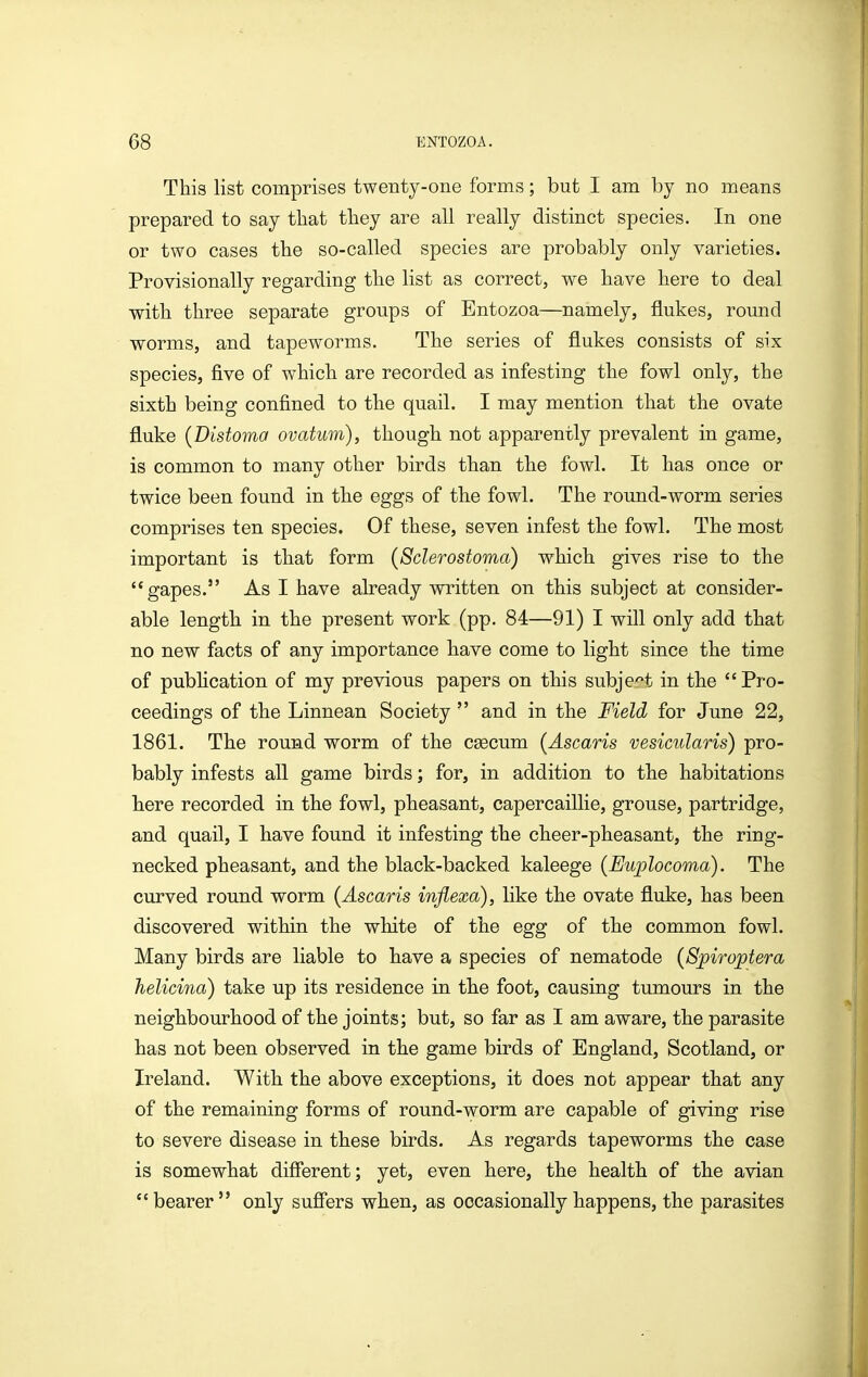 This list comprises twenty-one forms; but I am by no means prepared to say tliat they are all really distinct species. In one or two cases the so-called species are probably only varieties. Provisionally regarding the list as correct, we have here to deal with three separate groups of Entozoa—namely, flukes, round worms, and tapeworms. The series of flukes consists of six species, five of which are recorded as infesting the fowl only, the sixth being confined to the quail. I may mention that the ovate fluke {Distoma ovatum), though not apparently prevalent in game, is common to many other birds than the fowl. It has once or twice been found in the eggs of the fowl. The round-worm series comprises ten species. Of these, seven infest the fowl. The most important is that form {Sclerostoma) which gives rise to the gapes. As I have already written on this subject at consider- able length in the present work (pp. 84—91) I will only add that no new facts of any importance have come to light since the time of publication of my previous papers on this subject in the Pro- ceedings of the Linnean Society  and in the Field for June 22, 1861. The round worm of the CEecum {Ascaris vesicularis) pro- bably infests all game birds; for, in addition to the habitations here recorded in the fowl, pheasant, capercaillie, grouse, partridge, and quail, I have found it infesting the cheer-pheasant, the ring- necked pheasant, and the black-backed kaleege {Euplocoma). The curved round worm {Ascaris infiexa), like the ovate fluke, has been discovered within the white of the egg of the common fowl. Many birds are liable to have a species of nematode {Spiroptera helicina) take up its residence in the foot, causing tumours in the neighbourhood of the joints; but, so far as I am aware, the parasite has not been observed in the game birds of England, Scotland, or Ireland. With the above exceptions, it does not appear that any of the remaining forms of round-worm are capable of giving rise to severe disease in these birds. As regards tapeworms the case is somewhat different; yet, even here, the health of the avian  bearer  only suffers when, as occasionally happens, the parasites