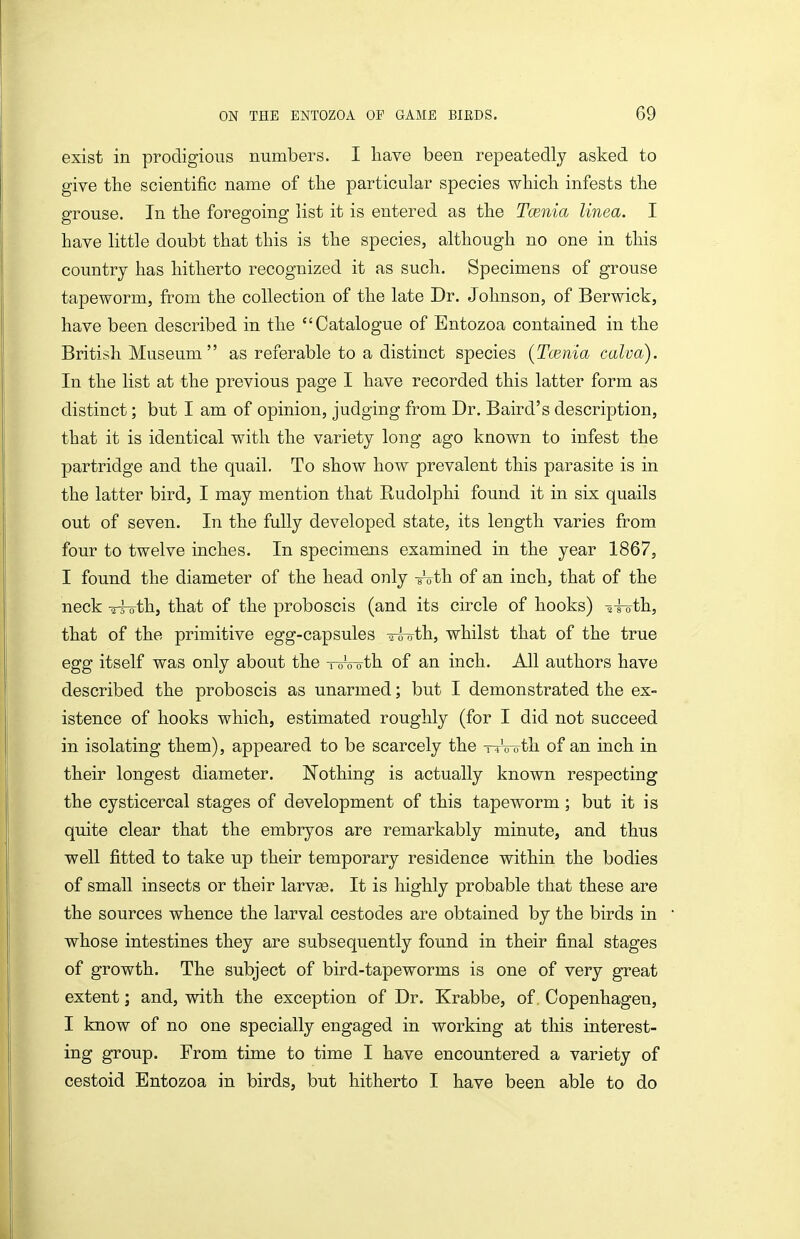 exist in prodigious numbers. I have been repeatedly asked to give the scientific name of tlie particular species which infests the grouse. In the foregoing list it is entered as the Tcenia linea. I have little doubt that this is the species, although no one in this country has hitherto recognized it as such. Specimens of grouse tapeworm, from the collection of the late Dr. Johnson, of Berwick, have been described in the Catalogue of Entozoa contained in the British Museum  as referable to a distinct species (Tcenia calva). In the list at the previous page I have recorded this latter form as distinct; but I am of opinion, judging from Dr. Baird's description, that it is identical with the variety long ago known to infest the partridge and the quail. To show how prevalent this parasite is in the latter bird, I may mention that Rudolphi found it in six quails out of seven. In the fully developed state, its length varies from four to twelve inches. In specimens examined in the year 1867, I found the diameter of the head only Ath of an inch, that of the neck -rfoth, that of the proboscis (and its circle of hooks) ^i-crth, that of the primitive egg-capsules o-s-oth, whilst that of the true egg itself was only about the -roVoth of an inch. All authors have described the proboscis as unarmed; but I demonstrated the ex- istence of hooks which, estimated roughly (for I did not succeed in isolating them), appeared to be scarcely the -rwoth of an inch in their longest diameter. Nothing is actually known respecting the cysticercal stages of development of this tapeworm; but it is quite clear that the embryos are remarkably minute, and thus well fitted to take up their temporary residence within the bodies of small insects or their larvae. It is highly probable that these are the sources whence the larval cestodes are obtained by the birds in whose intestines they are subsequently found in their final stages of growth. The subject of bird-tapeworms is one of very great extent; and, with the exception of Dr. Krabbe, of. Copenhagen, I know of no one specially engaged in working at this interest- ing group. From time to time I have encountered a variety of cestoid Entozoa in birds, but hitherto I have been able to do