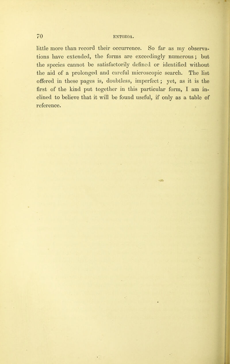 little more tlian record their occurrence. So far as my observa- tions liave extended, tlie forms are exceedingly numerous; but the species cannot be satisfactorily defined or identified without the aid of a prolonged and careful microscopic search. The list offered in these pages is, doubtless, imperfect; yet, as it is the first of the kind put together in this particular form, I am in- clined to believe that it will be found useful, if only as a table of reference.