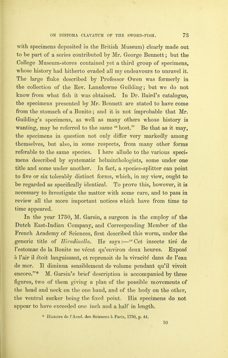 with specimens deposited in the British Museum) clearly made out to be part of a series contributed by Mr. Greorge Bennett; but the College Museum-stores contained yet a third group of specimens, whose history had hitherto evaded all my endeavours to unravel it. The large fluke described by Professor Owen was formerly in the collection of the Rev. Lansdowne Guilding; but we do not know from what fish it was obtained. In Dr. Baird's catalogue, the specimens presented by Mr, Bennett are stated to have come from the stomach of a Bonito; and it is not improbable that Mr. Guilding's specimens, as well as many others whose history is wanting, may be referred to the same host. Be that as it may, the specimens in question not only differ very markedly among themselves, but also, in some respects, from many other forms referable to the same species. I here allude to the various speci- mens described by systematic helminthologists, some under one title and some under another. In fact, a species-splitter can point to five or six tolerably distinct forms, which, in my view, ought to be regarded as specifically identical. To prove this, however, it is necessary to investigate the matter with some care, and to pass in review all the more important notices which have from time to time appeared. In the year 1730, M. Gar sin, a surgeon in the employ of the Dutch East-Indian Company, and Corresponding Member of the French Academy of Sciences, first described this worm, under the generic title of Hirudinella. He says:— Cet insecte tire de I'estomac de la Bonite ne vecut qu'environ deux heures. Expose a I'air il etoit languissant, et reprenoit de la vivacite dans de I'eau. de mer. II diminua sensiblement de volume pendant qu'il vivoit encore.* M. Garsin's brief description is accompanied by three figures, two of them giving a plan of the possible movements of the head and neck on the one hand, and of the body on the other, the ventral sucker being the fixed point. His specimens do not appear to have exceeded one inch and a half in length. * Histoire de I'Acad. des Sciences a Paris, 1730, p. 44. 10