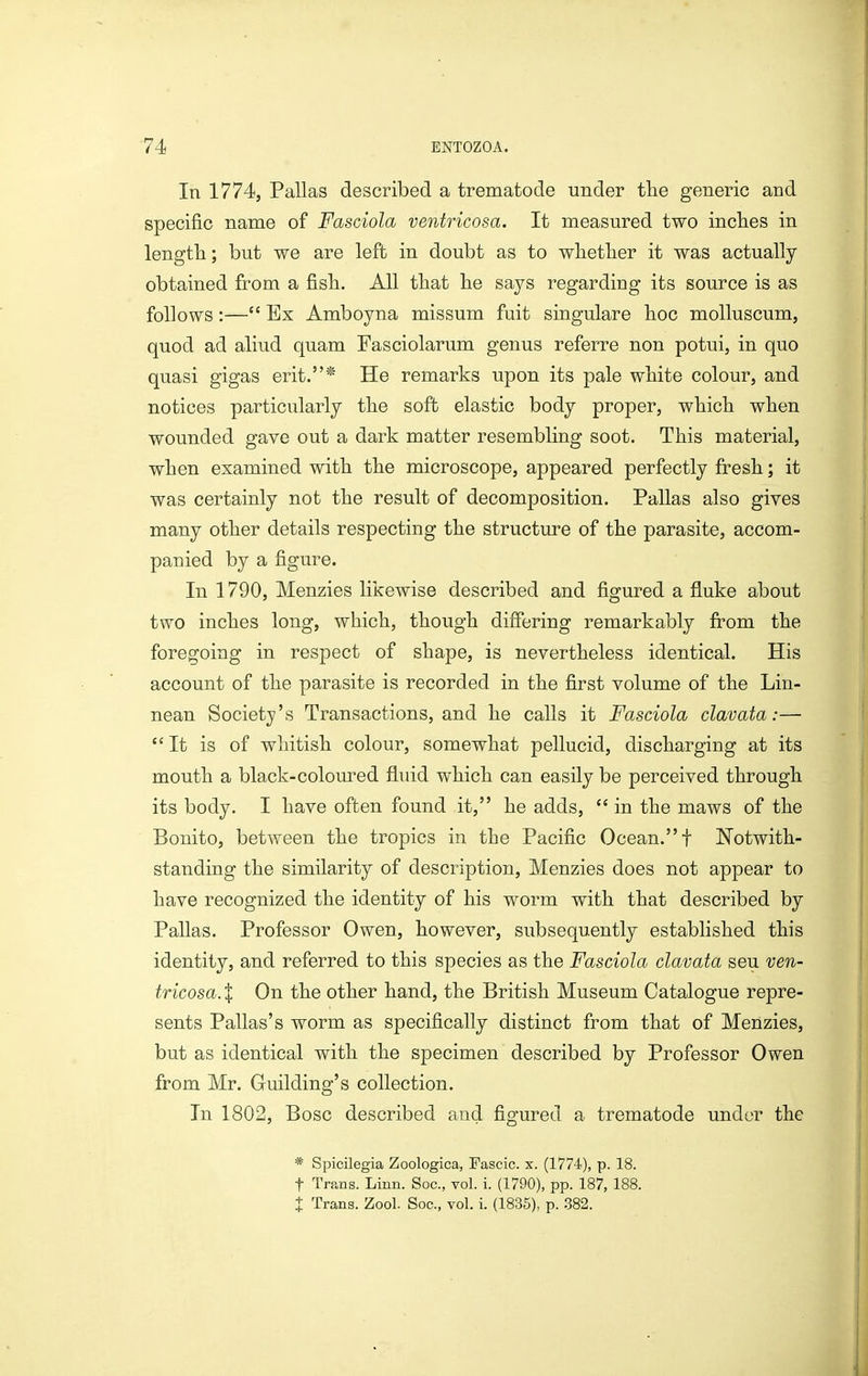 In 1774, Pallas described a trematode under the generic and specific name of Fasciola ventricosa. It measured two inches in length; but we are left in doubt as to whether it was actually obtained from a fish. All that he sa3^s regarding its source is as follows:— Ex Amboyna missum fuit singulare hoc molluscum, quod ad aliud quam Fasciolarum genus referre non potui, in quo quasi gigas erit.* He remarks upon its pale white colour, and notices particularly the soft elastic body proper, which when wounded gave out a dark matter resembling soot. This material, when examined with the microscope, appeared perfectly fresh; it was certainly not the result of decomposition. Pallas also gives many other details respecting the structure of the parasite, accom- panied by a figure. In 1790, Menzies likewise described and figured a fluke about two inches long, which, though differing remarkably fi^om the foregoing in respect of shape, is nevertheless identical. His account of the parasite is recorded in the first volume of the Lin- nean Society's Transactions, and he calls it Fasciola clavata:—  It is of whitish colour, somewhat pellucid, discharging at its mouth a black-coloured fluid which can easily be perceived through its body. I have often found it, he adds, in the maws of the Bonito, between the tropics in the Pacific Ocean. f Notwith- standing the similarity of description, Menzies does not appear to have recognized the identity of his worm with that described by Pallas. Professor Owen, however, subsequently established this identity, and referred to this species as the Fasciola clavata seu ven- tricosa. I On the other hand, the British Museum Catalogue repre- sents Pallas's worm as specifically distinct from that of Menzies, but as identical with the specimen described by Professor Owen from Mr. Guilding's collection. In 1802, Bosc described and figured a trematode under the * Spicilegia Zoologica, Fascic. x. (177-4), p. 18. t Trans. Linn. Soc, vol. i. (1790), pp. 187, 188. t Trans. Zool. Soc, vol. i. (1835), p. 382.